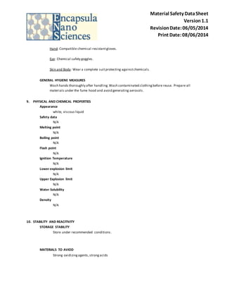 Material Safety Data Sheet 
Version 1.1 
Revision Date: 06/05/2014 
Print Date: 08/06/2014 
Hand: Compatible chemical -resistant gloves. 
Eye: Chemical safety goggles. 
Skin and Body: Wear a complete suit protecting against chemicals. 
GENERAL HYGIENE MEASURES 
Wash hands thoroughly after handling. Wash contaminated clothing before reuse. Prepare all 
materials under the fume hood and avoid generating aerosols. 
9. PHYSICAL AND CHEMICAL PROPERTIES 
Appearance 
white, viscous liquid 
Safety data 
N/A 
Melting point 
N/A 
Boiling point 
N/A 
Flash point 
N/A 
Ignition Temperature 
N/A 
Lower explosion limit 
N/A 
Upper Explosion limit 
N/A 
Water Solubility 
N/A 
Density 
N/A 
10. STABILITY AND REACITIVITY 
STORAGE STABILITY 
Store under recommended conditions . 
MATERIALS TO AVIOD 
Strong oxidizing agents, strong acids 
 
