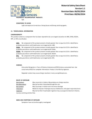 Material Safety Data Sheet 
Version 1.1 
Revision Date: 06/05/2014 
Print Date: 08/06/2014 
HAZARDOUS DECOMPOSITION PRODUCTS 
N/A 
CONDITIONS TO AVOID 
Light and exposure to moisture. Strong bases and Strong oxidizing agents . 
11. TOXICOLOGICAL INFORMATION 
CARCINOGENICITY 
This product contains a component that has been reported to be carcinogenic based on its IARC, OHSA, ACGIH, 
NTP, or EPA classification. 
IARC: No component of this product present at levels greater than or equal to 0.1% is identified as 
probable, possible or confirmed human carcinogen by the IARC. 
OHSA: No component of this product present at levels greater than or equal to 0.1% is identified as 
probable, possible or confirmed human carcinogen by the OHSA. 
ACGIH: No component of this product present at levels greater than or equal to 0.1% i s identified as 
probable, possible or confirmed human carcinogen by the ACGIH. 
EPA: No component of this product present at levels greater than or equal to 0.1% is identified as 
probable, possible or confirmed human carcinogen by the EPA. 
CHRONIC. 
Only select Reregister or Toxic of Chemical Substances (RTECS) data as presented here. See 
actual entry RTECS for complete information. Product is harmful by ingestion. 
Repeated contact may cause allergic reactions in very susceptible persons. 
ROUTE OF EXPOSURE 
Skin Contact: May cause skin irritation. May produce an allergic reaction. 
Skin Absorption: May be harmful if absorbed through the skin 
Eye Contact: May Cause eye irritation and risk serious damage 
Inhalation: Materials may be irritating to mucous membranes and upper respiratory tract. 
Ingestion: May be harmful if swallowed. Ingestion may cause gastrointestinal irritation, 
nausea, vomiting and diarrhea. 
SIGNS AND SYMPTOMS OF EXPOSURE 
Symptoms have not be thoroughly investigated 
 