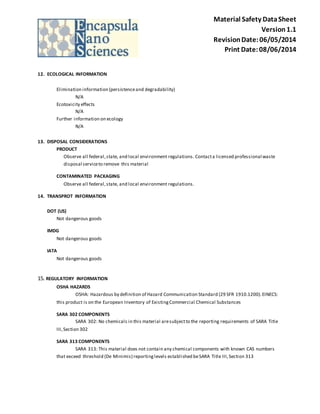 Material Safety Data Sheet 
Version 1.1 
Revision Date: 06/05/2014 
Print Date: 08/06/2014 
12. ECOLOGICAL INFORMATION 
Elimination information (persistence and degradability) 
N/A 
Ecotoxicity effects 
N/A 
Further information on ecology 
N/A 
13. DISPOSAL CONSIDERATIONS 
PRODUCT 
Observe all federal, state, and local environment regulations. Contact a licensed professional waste 
disposal service to remove this material 
CONTAMINATED PACKAGING 
Observe all federal, state, and local environment regulations. 
14. TRANSPROT INFORMATION 
DOT (US) 
Not dangerous goods 
IMDG 
Not dangerous goods 
IATA 
Not dangerous goods 
15. REGULATORY INFORMATION 
OSHA HAZARDS 
OSHA: Hazardous by definition of Hazard Communication Standard (29 SFR 1910.1200). EINECS: 
this product is on the European Inventory of Existing Commercial Chemical Substances 
SARA 302 COMPONENTS 
SARA 302: No chemicals in this material are subject to the reporting requirements of SARA Title 
III, Section 302 
SARA 313 COMPONENTS 
SARA 313: This material does not contain any chemical components with known CAS numbers 
that exceed threshold (De Minimis) reporting levels establi shed be SARA Title III, Section 313 
 