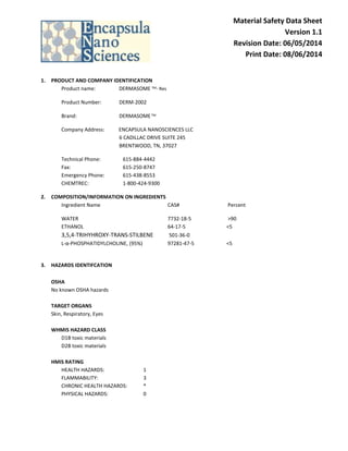 Material Safety Data Sheet 
Version 1.1 
Revision Date: 06/05/2014 
Print Date: 08/06/2014 
1. PRODUCT AND COMPANY IDENTIFICATION 
Product name: DERMASOME TM- Res 
Product Number: DERM-2002 
Brand: DERMASOME TM 
Company Address: ENCAPSULA NANOSCIENCES LLC 
6 CADILLAC DRIVE SUITE 245 
BRENTWOOD, TN, 37027 
Technical Phone: 615-884-4442 
Fax: 615-250-8747 
Emergency Phone: 615-438-8553 
CHEMTREC: 1-800-424-9300 
2. COMPOSITION/INFORMATION ON INGREDIENTS 
Ingredient Name CAS# Percent 
WATER 7732-18-5 >90 
ETHANOL 64-17-5 <5 
3,5,4-TRIHYHROXY-TRANS-STILBENE 501-36-0 
L-α-PHOSPHATIDYLCHOLINE, (95%) 97281-47-5 <5 
3. HAZARDS IDENTIFCATION 
OSHA 
No known OSHA hazards 
TARGET ORGANS 
Skin, Respiratory, Eyes 
WHMIS HAZARD CLASS 
D1B toxic materials 
D2B toxic materials 
HMIS RATING 
HEALTH HAZARDS: 1 
FLAMMABILITY: 3 
CHRONIC HEALTH HAZARDS: * 
PHYSICAL HAZARDS: 0 
 