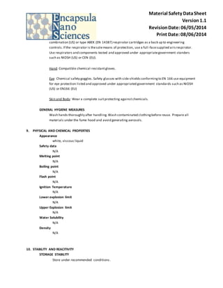 Material Safety Data Sheet 
Version 1.1 
Revision Date: 06/05/2014 
Print Date: 08/06/2014 
combination (US) or type ABEK (EN 14387) respirator cartridges as a back up to engineering 
controls. If the respirator is the sole means of protection, use a full -face supplied airs respirator. 
Use respirators and components tested and approved under appropriate government standers 
such as NIOSH (US) or CEN (EU). 
Hand: Compatible chemical -resistant gloves. 
Eye: Chemical safety goggles. Safety glasses with side-shields conforming to EN 166 use equipment 
for eye protection listed and approved under appropriated government standards such as NIOSH 
(US) or EN166 (EU) 
Skin and Body: Wear a complete suit protecting against chemicals. 
GENERAL HYGIENE MEASURES 
Wash hands thoroughly after handling. Wash contaminated clothing before reuse. Prepare all 
materials under the fume hood and avoid generating aerosols. 
9. PHYSICAL AND CHEMICAL PROPERTIES 
Appearance 
white, viscous liquid 
Safety data 
N/A 
Melting point 
N/A 
Boiling point 
N/A 
Flash point 
N/A 
Ignition Temperature 
N/A 
Lower explosion limit 
N/A 
Upper Explosion limit 
N/A 
Water Solubility 
N/A 
Density 
N/A 
10. STABILITY AND REACITIVITY 
STORAGE STABILITY 
Store under recommended conditions . 
 
