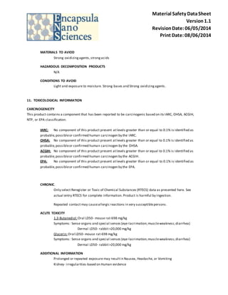 Material Safety Data Sheet 
Version 1.1 
Revision Date: 06/05/2014 
Print Date: 08/06/2014 
MATERIALS TO AVIOD 
Strong oxidizing agents, strong acids 
HAZARDOUS DECOMPOSITION PRODUCTS 
N/A 
CONDITIONS TO AVOID 
Light and exposure to moisture. Strong bases and Strong oxidizing agents . 
11. TOXICOLOGICAL INFORMATION 
CARCINOGENICITY 
This product contains a component that has been reported to be carcinogenic based on its IARC, OHSA, ACGIH, 
NTP, or EPA classification. 
IARC: No component of this product present at levels greater than or equal to 0.1% is identified as 
probable, possible or confirmed human carcinogen by the IARC. 
OHSA: No component of this product present at levels greater than or equal to 0.1% is identified as 
probable, possible or confirmed human carcinogen by the OHSA. 
ACGIH: No component of this product present at levels greater than or equal to 0.1% is identified as 
probable, possible or confirmed human carcinogen by the ACGIH. 
EPA: No component of this product present at levels greater than or equal to 0.1% is identified as 
probable, possible or confirmed human carcinogen by the EPA. 
CHRONIC. 
Only select Reregister or Toxic of Chemical Substances (RTECS) data as presented here. See 
actual entry RTECS for complete information. Product is harmful by ingestion. 
Repeated contact may cause allergic reactions in very susceptible persons. 
ACUTE TOXICITY 
1,3-Butanediol : Oral LD50- mouse rat-698 mg/kg 
Symptoms: Sense organs and special senses (eye-lacrimation; muscle weakness; diarrhea) 
Dermal LD50- rabbit >20,000 mg/kg 
Glycerin: Oral LD50- mouse rat-698 mg/kg 
Symptoms: Sense organs and special senses (eye-lacrimation; muscle weakness; diarrhea) 
Dermal LD50- rabbit >20,000 mg/kg 
ADDITIONAL INFORMATION 
Prolonged or repeated exposure may result in Nausea, Headache, or Vomiting 
Kidney- irregularities-based on Human evidence 
 