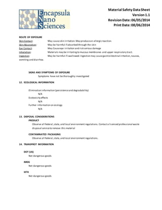 Material Safety Data Sheet 
Version 1.1 
Revision Date: 06/05/2014 
Print Date: 08/06/2014 
ROUTE OF EXPOSURE 
Skin Contact: May cause skin irritation. May produce an allergic reaction. 
Skin Absorption: May be harmful if absorbed through the skin 
Eye Contact: May Cause eye irritation and risk serious damage 
Inhalation: Materials may be irritating to mucous membranes and upper respira tory tract. 
Ingestion: May be harmful if swallowed. Ingestion may cause gastrointestinal irritation, nausea, 
vomiting and diarrhea. 
SIGNS AND SYMPTOMS OF EXPOSURE 
Symptoms have not be thoroughly investigated 
12. ECOLOGICAL INFORMATION 
Elimination information (persistence and degradability) 
N/A 
Ecotoxicity effects 
N/A 
Further information on ecology 
N/A 
13. DISPOSAL CONSIDERATIONS 
PRODUCT 
Observe all federal, state, and local environment regulations. Contact a licensed professional waste 
disposal service to remove this material 
CONTAMINATED PACKAGING 
Observe all federal, state, and local environment regulations. 
14. TRANSPROT INFORMATION 
DOT (US) 
Not dangerous goods 
IMDG 
Not dangerous goods 
IATA 
Not dangerous goods 
 