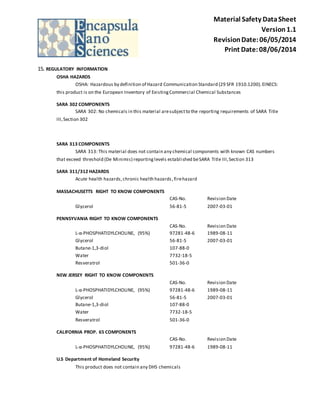 Material Safety Data Sheet 
Version 1.1 
Revision Date: 06/05/2014 
Print Date: 08/06/2014 
15. REGULATORY INFORMATION 
OSHA HAZARDS 
OSHA: Hazardous by definition of Hazard Communication Standard (29 SFR 1910.1200). EINECS: 
this product is on the European Inventory of Existing Commercial Chemical Substances 
SARA 302 COMPONENTS 
SARA 302: No chemicals in this material are subject to the reporting requirements of SARA Title 
III, Section 302 
SARA 313 COMPONENTS 
SARA 313: This material does not contain any chemical components with known CAS numbers 
that exceed threshold (De Minimis) reporting levels establi shed be SARA Title III, Section 313 
SARA 311/312 HAZARDS 
Acute health hazards, chronic health hazards , fire hazard 
MASSACHUSETTS RIGHT TO KNOW COMPONENTS 
CAS-No. Revision Date 
Glycerol 56-81-5 2007-03-01 
PENNSYVANIA RIGHT TO KNOW COMPONENTS 
CAS-No. Revision Date 
L-α-PHOSPHATIDYLCHOLINE, (95%) 97281-48-6 1989-08-11 
Glycerol 56-81-5 2007-03-01 
Butane-1,3-diol 107-88-0 
Water 7732-18-5 
Resveratrol 501-36-0 
NEW JERSEY RIGHT TO KNOW COMPONENTS 
CAS-No. Revision Date 
L-α-PHOSPHATIDYLCHOLINE, (95%) 97281-48-6 1989-08-11 
Glycerol 56-81-5 2007-03-01 
Butane-1,3-diol 107-88-0 
Water 7732-18-5 
Resveratrol 501-36-0 
CALIFORNIA PROP. 65 COMPONENTS 
CAS-No. Revision Date 
L-α-PHOSPHATIDYLCHOLINE, (95%) 97281-48-6 1989-08-11 
U.S Department of Homeland Security 
This product does not contain any DHS chemicals 
 
