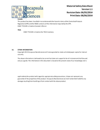 Material Safety Data Sheet 
Version 1.1 
Revision Date: 06/05/2014 
Print Date: 08/06/2014 
Canada 
This product has been classified in accordance with the hazard criteria of the Controlled Products 
Regulation (CPR) and the MSDS contains all the information required by the CPR. 
CAS# 7732185 is listed on Canada's DSL List 
TSCA 
CAS# 7732185 is listed on the TSCA Inventory 
16. OTHER INFORMATION 
Copyright 2013 Encapsula NanoSciences LLC license granted to make unlimited paper copies for internal 
use only. 
The above information is believed to be correct but does not support to be all inclusive and shall be used 
only as a guide. The information in this document is based on the present state of our knowledge and is 
applicable to the product with regard to appropriate safety precautions. It does not represent any 
guarantee of the properties of the product. Encapsula NanoSciences LLC shall not be held liable for any 
damage resulting from handling or from contact with the above product. 
