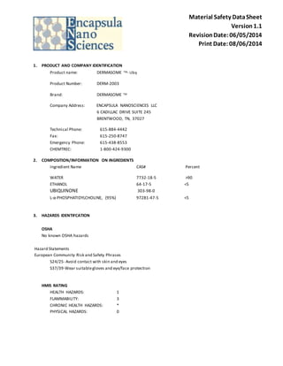Material Safety Data Sheet 
Version 1.1 
Revision Date: 06/05/2014 
Print Date: 08/06/2014 
1. PRODUCT AND COMPANY IDENTIFICATION 
Product name: DERMASOME TM- Ubq 
Product Number: DERM-2003 
Brand: DERMASOME TM 
Company Address: ENCAPSULA NANOSCIENCES LLC 
6 CADILLAC DRIVE SUITE 245 
BRENTWOOD, TN, 37027 
Technical Phone: 615-884-4442 
Fax: 615-250-8747 
Emergency Phone: 615-438-8553 
CHEMTREC: 1-800-424-9300 
2. COMPOSITION/INFORMATION ON INGREDIENTS 
Ingredient Name CAS# Percent 
WATER 7732-18-5 >90 
ETHANOL 64-17-5 <5 
UBIQUINONE 303-98-0 
L-α-PHOSPHATIDYLCHOLINE, (95%) 97281-47-5 <5 
3. HAZARDS IDENTIFCATION 
OSHA 
No known OSHA hazards 
Hazard Statements 
European Community Risk and Safety Phrases 
S24/25- Avoid contact with skin and eyes 
S37/39-Wear suitable gloves and eye/face protection 
HMIS RATING 
HEALTH HAZARDS: 1 
FLAMMABILITY: 3 
CHRONIC HEALTH HAZARDS: * 
PHYSICAL HAZARDS: 0 
 