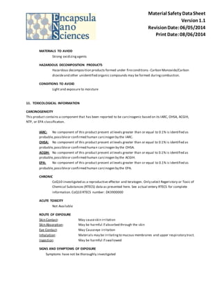 Material Safety Data Sheet 
Version 1.1 
Revision Date: 06/05/2014 
Print Date: 08/06/2014 
MATERIALS TO AVIOD 
Strong oxidizing agents 
HAZARDOUS DECOMPOSITION PRODUCTS 
Hazardous decomposition products formed under fire conditions - Carbon Monoxide/Carbon 
dioxide and other unidentified organic compounds may be formed during combustion. 
CONDITIONS TO AVOID 
Light and exposure to moisture 
11. TOXICOLOGICAL INFORMATION 
CARCINOGENICITY 
This product contains a component that has been reported to be carcinogenic based on its IARC, OHSA, ACGIH, 
NTP, or EPA classification. 
IARC: No component of this product present at levels greater than or equal to 0.1% is identified as 
probable, possible or confirmed human carcinogen by the IARC. 
OHSA: No component of this product present at levels greater than or equal to 0.1% is identified as 
probable, possible or confirmed human carcinogen by the OHSA. 
ACGIH: No component of this product present at levels greater than or equal to 0.1% is identified as 
probable, possible or confirmed human carcinogen by the ACGIH. 
EPA: No component of this product present at levels greater than or equal to 0.1% is identified as 
probable, possible or confirmed human carcinogen by the EPA. 
CHRONIC 
CoQ10-investigated as a reproductive effector and teratogen. Only select Regeristory or Toxic of 
Chemical Substances (RTECS) data as presented here. See actual entery RTECS for complete 
information. CoQ10 RTECS number: DK3900000 
ACUTE TOXICITY 
Not Available 
ROUTE OF EXPOSURE 
Skin Contact: May cause skin irritation 
Skin Absorption: May be harmful if absorbed through the skin 
Eye Contact: May Cause eye irritation 
Inhalation: Materials may be irritating to mucous membranes and upper respiratory tract. 
Ingestion: May be harmful if swallowed 
SIGNS AND SYMPTOMS OF EXPOSURE 
Symptoms have not be thoroughly investigated 
 