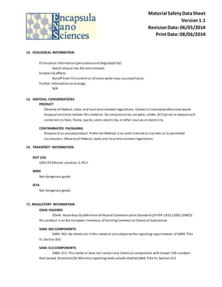 Material Safety Data Sheet 
Version 1.1 
Revision Date: 06/05/2014 
Print Date: 08/06/2014 
12. ECOLOGICAL INFORMATION 
Elimination information (persistence and degradability) 
Avoid release into the environment. 
Ecotoxicity effects 
Runoff from fire control or dilution water may cause pollution. 
Further information on ecology 
N/A 
13. DISPOSAL CONSIDERATIONS 
PRODUCT 
Observe all federal, state, and local environment regulations. Contact a licensed professional waste 
disposal service to remove this material. Do not pressurize, cut weld, solder, drill grind, or expose such 
containers to heat, flame, sparks, static electricity, or other sources or electricity. 
CONTAMINATED PACKAGING 
Dispose of as unused product. Preferred Method is to send licensed re-claimers or to permitted 
incinerators. Observe all federal, state, and local environment regulations. 
14. TRANSPROT INFORMATION 
DOT (US) 
UN1170 Ethanol solution, 3, PG II 
IMDG 
Not dangerous goods 
IATA 
Not dangerous goods 
15. REGULATORY INFORMATION 
OSHA HAZARDS 
OSHA: Hazardous by definition of Hazard Communication Standard (29 SFR 1910.1200). EINECS: 
this product is on the European Inventory of Existing Commercial Chemical Substances 
SARA 302 COMPONENTS 
SARA 302: No chemicals in this material are subject to the reporting requirements of SARA Title 
III, Section 302 
SARA 313 COMPONENTS 
SARA 313: This material does not contain any chemical components with known CAS numbers 
that exceed threshold (De Minimis) reporting levels establi shed be SARA Title III, Section 313 
 