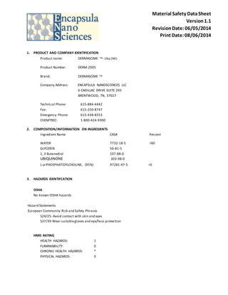Material Safety Data Sheet 
Version 1.1 
Revision Date: 06/05/2014 
Print Date: 08/06/2014 
1. PRODUCT AND COMPANY IDENTIFICATION 
Product name: DERMASOME TM- Ubq (NE) 
Product Number: DERM-2005 
Brand: DERMASOME TM 
Company Address: ENCAPSULA NANOSCIENCES LLC 
6 CADILLAC DRIVE SUITE 245 
BRENTWOOD, TN, 37027 
Technical Phone: 615-884-4442 
Fax: 615-250-8747 
Emergency Phone: 615-438-8553 
CHEMTREC: 1-800-424-9300 
2. COMPOSITION/INFORMATION ON INGREDIENTS 
Ingredient Name CAS# Percent 
WATER 7732-18-5 >90 
GLYCERIN 56-81-5 
1, 3 Butanediol 107-88-0 
UBIQUINONE 303-98-0 
L-α-PHOSPHATIDYLCHOLINE, (95%) 97281-47-5 <5 
3. HAZARDS IDENTIFCATION 
OSHA 
No known OSHA hazards 
Hazard Statements 
European Community Risk and Safety Phrases 
S24/25- Avoid contact with skin and eyes 
S37/39-Wear suitable gloves and eye/face protection 
HMIS RATING 
HEALTH HAZARDS: 1 
FLAMMABILITY: 0 
CHRONIC HEALTH HAZARDS: * 
PHYSICAL HAZARDS: 0 
 