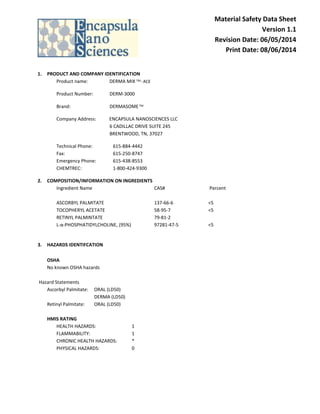 Material Safety Data Sheet 
Version 1.1 
Revision Date: 06/05/2014 
Print Date: 08/06/2014 
1. PRODUCT AND COMPANY IDENTIFICATION 
Product name: DERMA MIX TM- ACE 
Product Number: DERM-3000 
Brand: DERMASOME TM 
Company Address: ENCAPSULA NANOSCIENCES LLC 
6 CADILLAC DRIVE SUITE 245 
BRENTWOOD, TN, 37027 
Technical Phone: 615-884-4442 
Fax: 615-250-8747 
Emergency Phone: 615-438-8553 
CHEMTREC: 1-800-424-9300 
2. COMPOSITION/INFORMATION ON INGREDIENTS 
Ingredient Name CAS# Percent 
ASCORBYL PALMITATE 137-66-6 <5 
TOCOPHERYL ACETATE 58-95-7 <5 
RETINYL PALMINTATE 79-81-2 
L-α-PHOSPHATIDYLCHOLINE, (95%) 97281-47-5 <5 
3. HAZARDS IDENTIFCATION 
OSHA 
No known OSHA hazards 
Hazard Statements 
Ascorbyl Palmitate: ORAL (LD50) 
DERMA (LD50) 
Retinyl Palmitate: ORAL (LD50) 
HMIS RATING 
HEALTH HAZARDS: 1 
FLAMMABILITY: 1 
CHRONIC HEALTH HAZARDS: * 
PHYSICAL HAZARDS: 0 
 