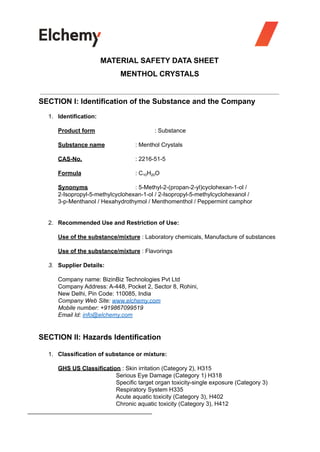 MATERIAL SAFETY DATA SHEET
MENTHOL CRYSTALS
SECTION I: Identification of the Substance and the Company
1. Identification:
Product form : Substance
Substance name : Menthol Crystals
CAS-No. : 2216-51-5
Formula : C10H20O
Synonyms : 5-Methyl-2-(propan-2-yl)cyclohexan-1-ol /
2-Isopropyl-5-methylcyclohexan-1-ol / 2-Isopropyl-5-methylcyclohexanol /
3-p-Menthanol / Hexahydrothymol / Menthomenthol / Peppermint camphor
2. Recommended Use and Restriction of Use:
Use of the substance/mixture : Laboratory chemicals, Manufacture of substances
Use of the substance/mixture : Flavorings
3. Supplier Details:
Company name: BizinBiz Technologies Pvt Ltd
Company Address: A-448, Pocket 2, Sector 8, Rohini,
New Delhi, Pin Code: 110085, India
Company Web Site: www.elchemy.com
Mobile number: +919867099519
Email Id: info@elchemy.com
SECTION II: Hazards Identification
1. Classification of substance or mixture:
GHS US Classification : Skin irritation (Category 2), H315
Serious Eye Damage (Category 1) H318
Specific target organ toxicity-single exposure (Category 3)
Respiratory System H335
Acute aquatic toxicity (Category 3), H402
Chronic aquatic toxicity (Category 3), H412
 
