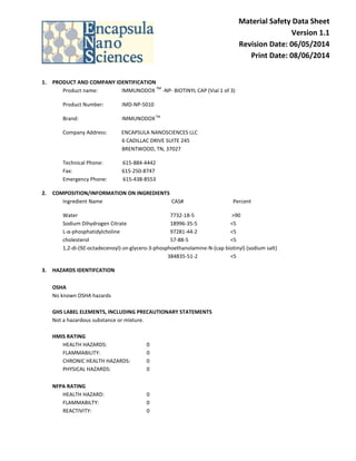 Material Safety Data Sheet
Version 1.1
Revision Date: 06/05/2014
Print Date: 08/06/2014
1. PRODUCT AND COMPANY IDENTIFICATION
Product name: IMMUNODOX
TM
-NP- BIOTINYL CAP (Vial 1 of 3)
Product Number: IMD-NP-5010
Brand: IMMUNODOXTM
Company Address: ENCAPSULA NANOSCIENCES LLC
6 CADILLAC DRIVE SUITE 245
BRENTWOOD, TN, 37027
Technical Phone: 615-884-4442
Fax: 615-250-8747
Emergency Phone: 615-438-8553
2. COMPOSITION/INFORMATION ON INGREDIENTS
Ingredient Name CAS# Percent
Water 7732-18-5 >90
Sodium Dihydrogen Citrate 18996-35-5 <5
L-α-phosphatidylcholine 97281-44-2 <5
cholesterol 57-88-5 <5
1,2-di-(9Z-octadecenoyl)-sn-glycero-3-phosphoethanolamine-N-(cap biotinyl) (sodium salt)
384835-51-2 <5
3. HAZARDS IDENTIFCATION
OSHA
No known OSHA hazards
GHS LABEL ELEMENTS, INCLUDING PRECAUTIONARY STATEMENTS
Not a hazardous substance or mixture.
HMIS RATING
HEALTH HAZARDS: 0
FLAMMABILITY: 0
CHRONIC HEALTH HAZARDS: 0
PHYSICAL HAZARDS: 0
NFPA RATING
HEALTH HAZARD: 0
FLAMMABILTY: 0
REACTIVITY: 0
 
