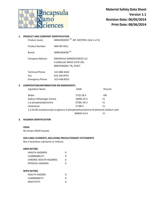 Material Safety Data Sheet
Version 1.1
Revision Date: 06/05/2014
Print Date: 08/06/2014
1. PRODUCT AND COMPANY IDENTIFICATION
Product name: IMMUNODOX
TM
-NP- BIOTINYL (Vial 1 of 3)
Product Number: IMD-NP-5011
Brand: IMMUNODOXTM
Company Address: ENCAPSULA NANOSCIENCES LLC
6 CADILLAC DRIVE SUITE 245
BRENTWOOD, TN, 37027
Technical Phone: 615-884-4442
Fax: 615-250-8747
Emergency Phone: 615-438-8553
2. COMPOSITION/INFORMATION ON INGREDIENTS
Ingredient Name CAS# Percent
Water 7732-18-5 >90
Sodium Dihydrogen Citrate 18996-35-5 <5
L-α-phosphatidylcholine 97281-44-2 <5
cholesterol 57-88-5 <5
1,2-di-(9Z-octadecenoyl)-sn-glycero-3-phosphoethanolamine-N-(biotinyl) (sodium salt)
384835-53-4 <5
3. HAZARDS IDENTIFCATION
OSHA
No known OSHA hazards
GHS LABEL ELEMENTS, INCLUDING PRECAUTIONARY STATEMENTS
Not a hazardous substance or mixture.
HMIS RATING
HEALTH HAZARDS: 0
FLAMMABILITY: 0
CHRONIC HEALTH HAZARDS: 0
PHYSICAL HAZARDS: 0
NFPA RATING
HEALTH HAZARD: 0
FLAMMABILTY: 0
REACTIVITY: 0
 