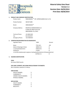 Material Safety Data Sheet
Version 1.1
Revision Date: 06/05/2014
Print Date: 08/06/2014
1. PRODUCT AND COMPANY IDENTIFICATION
Product name: IMMUNODOX
TM
-NP- CAPROYLAMINE (Vial 1 of 3)
Product Number: IMD-NP-5009
Brand: IMMUNODOXTM
Company Address: ENCAPSULA NANOSCIENCES LLC
6 CADILLAC DRIVE SUITE 245
BRENTWOOD, TN, 37027
Technical Phone: 615-884-4442
Fax: 615-250-8747
Emergency Phone: 615-438-8553
2. COMPOSITION/INFORMATION ON INGREDIENTS
Ingredient Name CAS# Percent
Water 7732-18-5 >90
Sodium Dihydrogen Citrate 18996-35-5 <5
L-α-phosphatidylcholine 97281-44-2 <5
cholesterol 57-88-5 <5
1,2-di-(9Z-octadecenoyl)-sn-glycero-3-phosphoethanolamine-N-(hexanoylamine)
110796-31-1 <5
3. HAZARDS IDENTIFCATION
OSHA
No known OSHA hazards
GHS LABEL ELEMENTS, INCLUDING PRECAUTIONARY STATEMENTS
Not a hazardous substance or mixture.
HMIS RATING
HEALTH HAZARDS: 0
FLAMMABILITY: 0
CHRONIC HEALTH HAZARDS: 0
PHYSICAL HAZARDS: 0
NFPA RATING
HEALTH HAZARD: 0
FLAMMABILTY: 0
REACTIVITY: 0
 