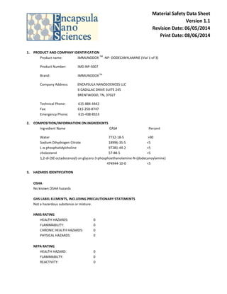 Material Safety Data Sheet
Version 1.1
Revision Date: 06/05/2014
Print Date: 08/06/2014
1. PRODUCT AND COMPANY IDENTIFICATION
Product name: IMMUNODOX
TM
-NP- DODECANYLAMINE (Vial 1 of 3)
Product Number: IMD-NP-5007
Brand: IMMUNODOXTM
Company Address: ENCAPSULA NANOSCIENCES LLC
6 CADILLAC DRIVE SUITE 245
BRENTWOOD, TN, 37027
Technical Phone: 615-884-4442
Fax: 615-250-8747
Emergency Phone: 615-438-8553
2. COMPOSITION/INFORMATION ON INGREDIENTS
Ingredient Name CAS# Percent
Water 7732-18-5 >90
Sodium Dihydrogen Citrate 18996-35-5 <5
L-α-phosphatidylcholine 97281-44-2 <5
cholesterol 57-88-5 <5
1,2-di-(9Z-octadecenoyl)-sn-glycero-3-phosphoethanolamine-N-(dodecanoylamine)
474944-10-0 <5
3. HAZARDS IDENTIFCATION
OSHA
No known OSHA hazards
GHS LABEL ELEMENTS, INCLUDING PRECAUTIONARY STATEMENTS
Not a hazardous substance or mixture.
HMIS RATING
HEALTH HAZARDS: 0
FLAMMABILITY: 0
CHRONIC HEALTH HAZARDS: 0
PHYSICAL HAZARDS: 0
NFPA RATING
HEALTH HAZARD: 0
FLAMMABILTY: 0
REACTIVITY: 0
 