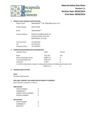 Material Safety Data Sheet
Version 1.1
Revision Date: 06/05/2014
Print Date: 08/06/2014
1. PRODUCT AND COMPANY IDENTIFICATION
Product name: IMMUNODOX
TM
-NP- DODECANYL (Vial 1 of 3)
Product Number: IMD-NP-5008
Brand: IMMUNODOXTM
Company Address: ENCAPSULA NANOSCIENCES LLC
6 CADILLAC DRIVE SUITE 245
BRENTWOOD, TN, 37027
Technical Phone: 615-884-4442
Fax: 615-250-8747
Emergency Phone: 615-438-8553
2. COMPOSITION/INFORMATION ON INGREDIENTS
Ingredient Name CAS# Percent
Water 7732-18-5 >90
Sodium Dihydrogen Citrate 18996-35-5 <5
L-α-phosphatidylcholine 97281-44-2 <5
cholesterol 57-88-5 <5
1,2-di-(9Z-octadecenoyl)-sn-glycero-3-phosphoethanolamine-N-(dodecanoyl) (sodium salt)
474923-47-2 <5
3. HAZARDS IDENTIFCATION
OSHA
No known OSHA hazards
GHS LABEL ELEMENTS, INCLUDING PRECAUTIONARY STATEMENTS
Not a hazardous substance or mixture.
HMIS RATING
HEALTH HAZARDS: 0
FLAMMABILITY: 0
CHRONIC HEALTH HAZARDS: 0
PHYSICAL HAZARDS: 0
NFPA RATING
HEALTH HAZARD: 0
FLAMMABILTY: 0
REACTIVITY: 0
 