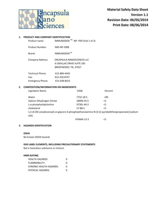 Material Safety Data Sheet
Version 1.1
Revision Date: 06/05/2014
Print Date: 08/06/2014
1. PRODUCT AND COMPANY IDENTIFICATION
Product name: IMMUNODOX
TM
-NP- PDP (Vial 1 of 3)
Product Number: IMD-NP-5006
Brand: IMMUNODOXTM
Company Address: ENCAPSULA NANOSCIENCES LLC
6 CADILLAC DRIVE SUITE 245
BRENTWOOD, TN, 37027
Technical Phone: 615-884-4442
Fax: 615-250-8747
Emergency Phone: 615-438-8553
2. COMPOSITION/INFORMATION ON INGREDIENTS
Ingredient Name CAS# Percent
Water 7732-18-5 >90
Sodium Dihydrogen Citrate 18996-35-5 <5
L-α-phosphatidylcholine 97281-44-2 <5
cholesterol 57-88-5 <5
1,2-di-(9Z-octadecenoyl)-sn-glycero-3-phosphoethanolamine-N-[3-(2-pyridyldithio)propionate] (sodium
salt)
474944-13-3 <5
3. HAZARDS IDENTIFCATION
OSHA
No known OSHA hazards
GHS LABEL ELEMENTS, INCLUDING PRECAUTIONARY STATEMENTS
Not a hazardous substance or mixture.
HMIS RATING
HEALTH HAZARDS: 0
FLAMMABILITY: 0
CHRONIC HEALTH HAZARDS: 0
PHYSICAL HAZARDS: 0
 
