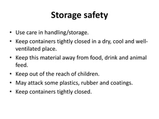Storage safety
• Use care in handling/storage.
• Keep containers tightly closed in a dry, cool and well-
ventilated place.
• Keep this material away from food, drink and animal
feed.
• Keep out of the reach of children.
• May attack some plastics, rubber and coatings.
• Keep containers tightly closed.
 