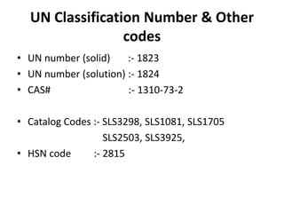 UN Classification Number & Other
codes
• UN number (solid) :- 1823
• UN number (solution) :- 1824
• CAS# :- 1310-73-2
• Catalog Codes :- SLS3298, SLS1081, SLS1705
SLS2503, SLS3925,
• HSN code :- 2815
 