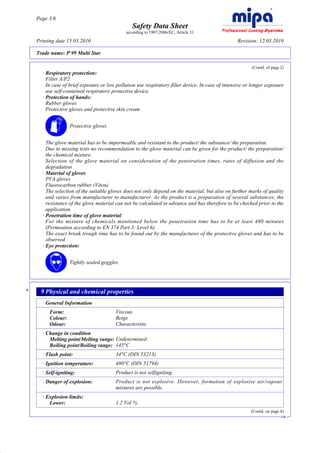Page 3/6
                                                     Safety Data Sheet
                                                  according to 1907/2006/EC, Article 31

         Printing date 15.03.2010                                                                       Revision: 12.03.2010

         Trade name: P 99 Multi Star

                                                                                                              (Contd. of page 2)
           · Respiratory protection:
             Filter A/P2
             In case of brief exposure or low pollution use respiratory filter device. In case of intensive or longer exposure
             use self-contained respiratory protective device.
           · Protection of hands:
             Rubber gloves
             Protective gloves and protective skin cream


                        Protective gloves


             The glove material has to be impermeable and resistant to the product/ the substance/ the preparation.
             Due to missing tests no recommendation to the glove material can be given for the product/ the preparation/
             the chemical mixture.
             Selection of the glove material on consideration of the penetration times, rates of diffusion and the
             degradation
           · Material of gloves
             PVA gloves
             Fluorocarbon rubber (Viton)
             The selection of the suitable gloves does not only depend on the material, but also on further marks of quality
             and varies from manufacturer to manufacturer. As the product is a preparation of several substances, the
             resistance of the glove material can not be calculated in advance and has therefore to be checked prior to the
             application.
           · Penetration time of glove material
             For the mixture of chemicals mentioned below the penetration time has to be at least 480 minutes
             (Permeation according to EN 374 Part 3: Level 6).
             The exact break trough time has to be found out by the manufacturer of the protective gloves and has to be
             observed.
           · Eye protection:


                        Tightly sealed goggles




     *     9 Physical and chemical properties
           · General Information
              Form:                          Viscous
              Colour:                        Beige
              Odour:                         Characteristic
           · Change in condition
              Melting point/Melting range: Undetermined.
              Boiling point/Boiling range: 145°C
           · Flash point:                    34°C (DIN 53213)
           · Ignition temperature:           480°C (DIN 51794)
           · Self-igniting:                  Product is not selfigniting.
           · Danger of explosion:            Product is not explosive. However, formation of explosive air/vapour
                                             mixtures are possible.
           · Explosion limits:
              Lower:                         1.2 Vol %
                                                                                                              (Contd. on page 4)
                                                                                                                              GB




DR
 