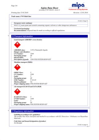 Page 5/6
                                                   Safety Data Sheet
                                                according to 1907/2006/EC, Article 31

         Printing date 15.03.2010                                                                 Revision: 12.03.2010

         Trade name: P 99 Multi Star

                                                                                                          (Contd. of page 4)
           · European waste catalogue
             08 01 11 waste paint and varnish containing organic solvents or other dangerous substances
           · Uncleaned packaging:
           · Recommendation: Disposal must be made according to official regulations.


     *   14 Transport information
           · Land transport ADR/RID (cross-border)




           · ADR/RID class:        3 (F1) Flammable liquids.
           · Danger code (Kemler): -
           · UN-Number:            3269
           · Packaging group:      III
           · Hazard label:         3
           · Description of goods: 3269 POLYESTER RESIN KIT
           · Maritime transport IMDG:




           · IMDG Class:           3
           · UN Number:            3269
           · Label                 3
           · Packaging group:      III
           · EMS Number:           F-E,S-D
           · Marine pollutant:     No
           · Proper shipping name: POLYESTER RESIN KIT
           · Air transport ICAO-TI and IATA-DGR:




           · ICAO/IATA Class:      3
           · UN/ID Number:         3269
           · Label                 3
           · Packaging group:      III
           · Proper shipping name: POLYESTER RESIN KIT


     *   15 Regulatory information
           · Labelling according to EU guidelines:
             The product has been classified and marked in accordance with EU Directives / Ordinance on Hazardous
             Materials.
           · Code letter and hazard designation of product:
             Xn Harmful
                                                                                                          (Contd. on page 6)
                                                                                                                          GB




DR
 