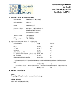 Material Safety Data Sheet
Version 1.1
Revision Date: 06/05/2014
Print Date: 08/06/2014
1. PRODUCT AND COMPANY IDENTIFICATION
Product name: IMMUNODOX
TM
-MALEIMIDE
Product Number: IMD-1001
Brand: IMMUNODOX TM
Company Address: ENCAPSULA NANOSCIENCES LLC
6 CADILLAC DRIVE SUITE 245
BRENTWOOD, TN, 37027
Technical Phone: 615-884-4442
Fax: 615-250-8747
Emergency Phone: 615-438-8553
2. COMPOSITION/INFORMATION ON INGREDIENTS
Ingredient Name CAS# Percent
WATER 7732-18-5 >90
SUCROSE 57-50-1 <5
HISTIDINE 71-00-1 <5
AMMONIUM SULFATE 7783-20-2 <5
L-α-PHOSPHATIDYLCHOLINE, hydrogenated 97281-48-6 <5
CHOLESTEROL 57-88-5 <5
DOXORUBICIN HYDROCHLORIDE 25316-40-9 <5
1,2-distearoyl-sn-glycero-3-phosphoethanolamine-N-[methoxy(polyethylene glycol)-2000] (ammonium
salt)
474922-77-5 <5
1,2-distearoyl-sn-glycero-3-phosphoethanolamine-N-[maleimide(polyethylene glycol)-2000] (ammonium
salt) 474922-22-0 <5
3. HAZARDS IDENTIFCATION
OSHA
Target Organ Effect, Harmful by Ingestion, Irritant, Carcinogen
TARGET ORAGANS
Heart, Bone Marrow, Blood, Liver.
 