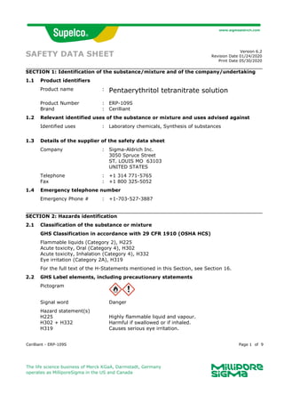 Cerilliant - ERP-109S Page 1 of 9
The life science business of Merck KGaA, Darmstadt, Germany
operates as MilliporeSigma in the US and Canada
SAFETY DATA SHEET Version 6.2
Revision Date 01/24/2020
Print Date 05/30/2020
SECTION 1: Identification of the substance/mixture and of the company/undertaking
1.1 Product identifiers
Product name : Pentaerythritol tetranitrate solution
Product Number : ERP-109S
Brand : Cerilliant
1.2 Relevant identified uses of the substance or mixture and uses advised against
Identified uses : Laboratory chemicals, Synthesis of substances
1.3 Details of the supplier of the safety data sheet
Company : Sigma-Aldrich Inc.
3050 Spruce Street
ST. LOUIS MO 63103
UNITED STATES
Telephone : +1 314 771-5765
Fax : +1 800 325-5052
1.4 Emergency telephone number
Emergency Phone # : +1-703-527-3887
SECTION 2: Hazards identification
2.1 Classification of the substance or mixture
GHS Classification in accordance with 29 CFR 1910 (OSHA HCS)
Flammable liquids (Category 2), H225
Acute toxicity, Oral (Category 4), H302
Acute toxicity, Inhalation (Category 4), H332
Eye irritation (Category 2A), H319
For the full text of the H-Statements mentioned in this Section, see Section 16.
2.2 GHS Label elements, including precautionary statements
Pictogram
Signal word Danger
Hazard statement(s)
H225 Highly flammable liquid and vapour.
H302 + H332 Harmful if swallowed or if inhaled.
H319 Causes serious eye irritation.
 