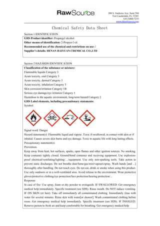 200 S. Andrews Ave. Suite 504
Fort Lauderdale, FL 33301
1(612)460-7253
www.RawSource.com
Chemical Safety Data Sheet
Section 1 IDENTIFICATION
Section 2 HAZARDS IDENTIFICATION
Classification of the substance or mixture:
Flammable liquids Category 3
Acute toxicity, oral Category 3
Acute toxicity, dermal Category 3
Acute toxicity, inhalation Category 3
Skin corrosion/irritation Category 1B
Serious eye damage/eye irritation Category 1
Hazardous to the aquatic environment, long-term hazard Category 2
GHS Label elements, including precautionary statements:
Symbol:
Signal word: Danger
Hazard statement(s): Flammable liquid and vapour. Toxic if swallowed, in contact with skin or if
inhaled. Causes severe skin burns and eye damage. Toxic to aquatic life with long lasting effects.
Precautionary statement(s):
Prevention:
Keep away from heat, hot surfaces, sparks, open flames and other ignition sources. No smoking.
Keep container tightly closed. Ground/bond container and receiving equipment. Use explosion-
proof electrical/ventilating/lighting/…/equipment. Use only non-sparking tools. Take action to
prevent static discharges. Do not breathe dust/fume/gas/mist/vapours/spray. Wash hands [and ...]
thoroughly after handling. Do not touch eyes. Do not eat, drink or smoke when using this product.
Use only outdoors or in a well-ventilated area. Avoid release to the environment. Wear protective
gloves/protective clothing/eye protection/face protection/hearing protection/...
Response:
In case of fire: Use spray, foam or dry powder to extinguish. IF SWALLOWED: Get emergency
medical help immediately. Specific treatment (see SDS). Rinse mouth. Do NOT induce vomiting.
IF ON SKIN (or hair): Take off immediately all contaminated clothing. Immediately rinse with
water for several minutes. Rinse skin with water[or shower]. Wash contaminated clothing before
reuse. Get emergency medical help immediately. Specific treatment (see SDS). IF INHALED:
Remove person to fresh air and keep comfortable for breathing. Get emergency medical help
GHS Product identifier: Propargyl alcohol
Other means of identification: 2-Propyn-1-ol.
Recommended use of the chemical and restrictions on use: /
Supplier’s details: HENAN HAIYUAN CHEMICAL CO.,LTD
 