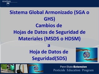 Pesticide Education Program
Sistema Global Armonizado (SGA o
GHS)
Cambios de
Hojas de Datos de Seguridad de
Materiales (MSDS o HDSM)
a
Hoja de Datos de
Seguridad(SDS)
 