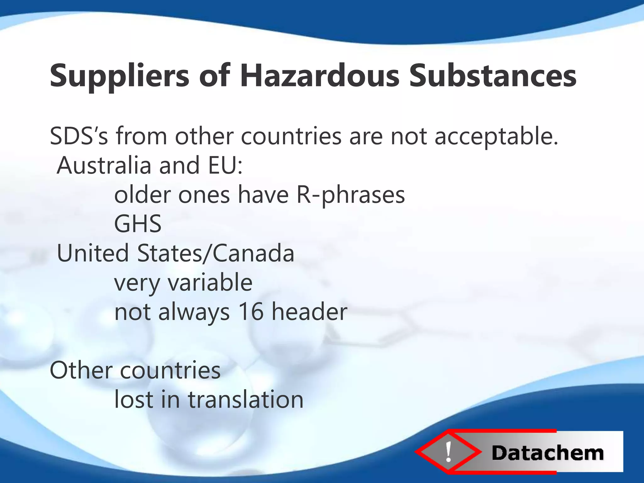 Suppliers of Hazardous Substances 
SDS’s from other countries are not acceptable. 
Australia and EU: 
older ones have R-phrases 
GHS 
United States/Canada 
very variable 
not always 16 header 
Other countries 
lost in translation 
 
