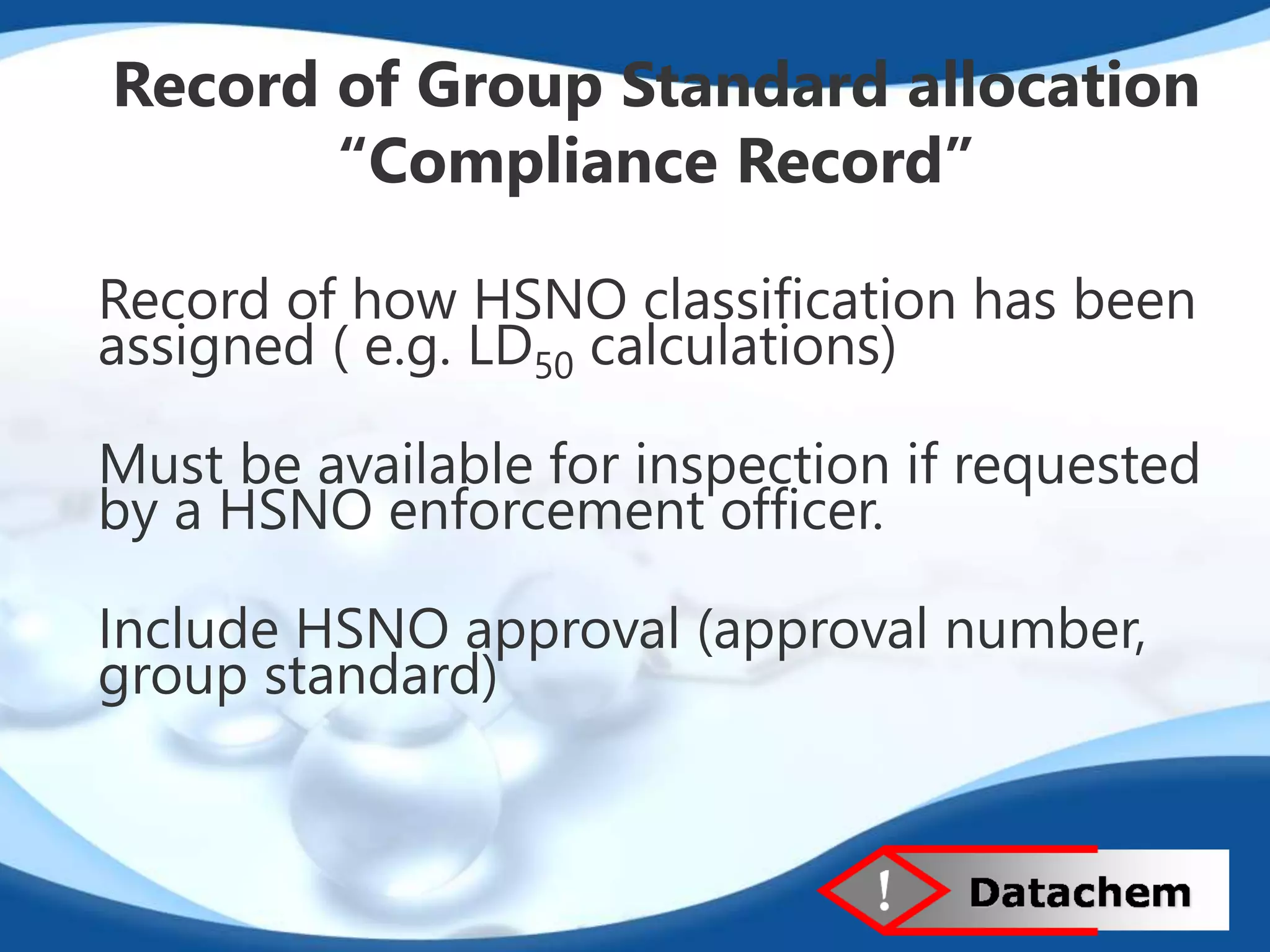 Record of Group Standard allocation 
“Compliance Record” 
Record of how HSNO classification has been 
assigned ( e.g. LD50 calculations) 
Must be available for inspection if requested 
by a HSNO enforcement officer. 
Include HSNO approval (approval number, 
group standard) 
 