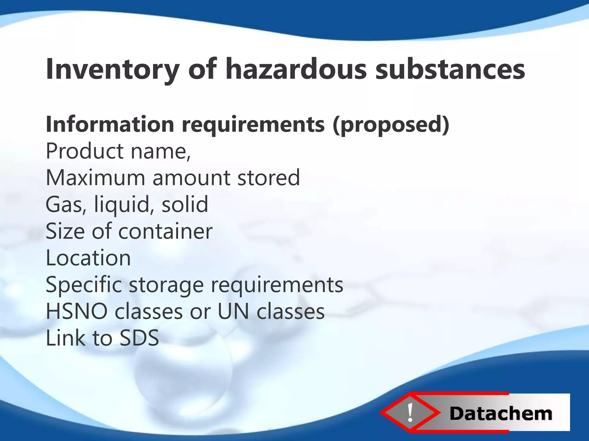 Inventory of hazardous substances 
Information requirements (proposed) 
Product name, 
Maximum amount stored 
Gas, liquid, solid 
Size of container 
Location 
Specific storage requirements 
HSNO classes or UN classes 
Link to SDS 
 