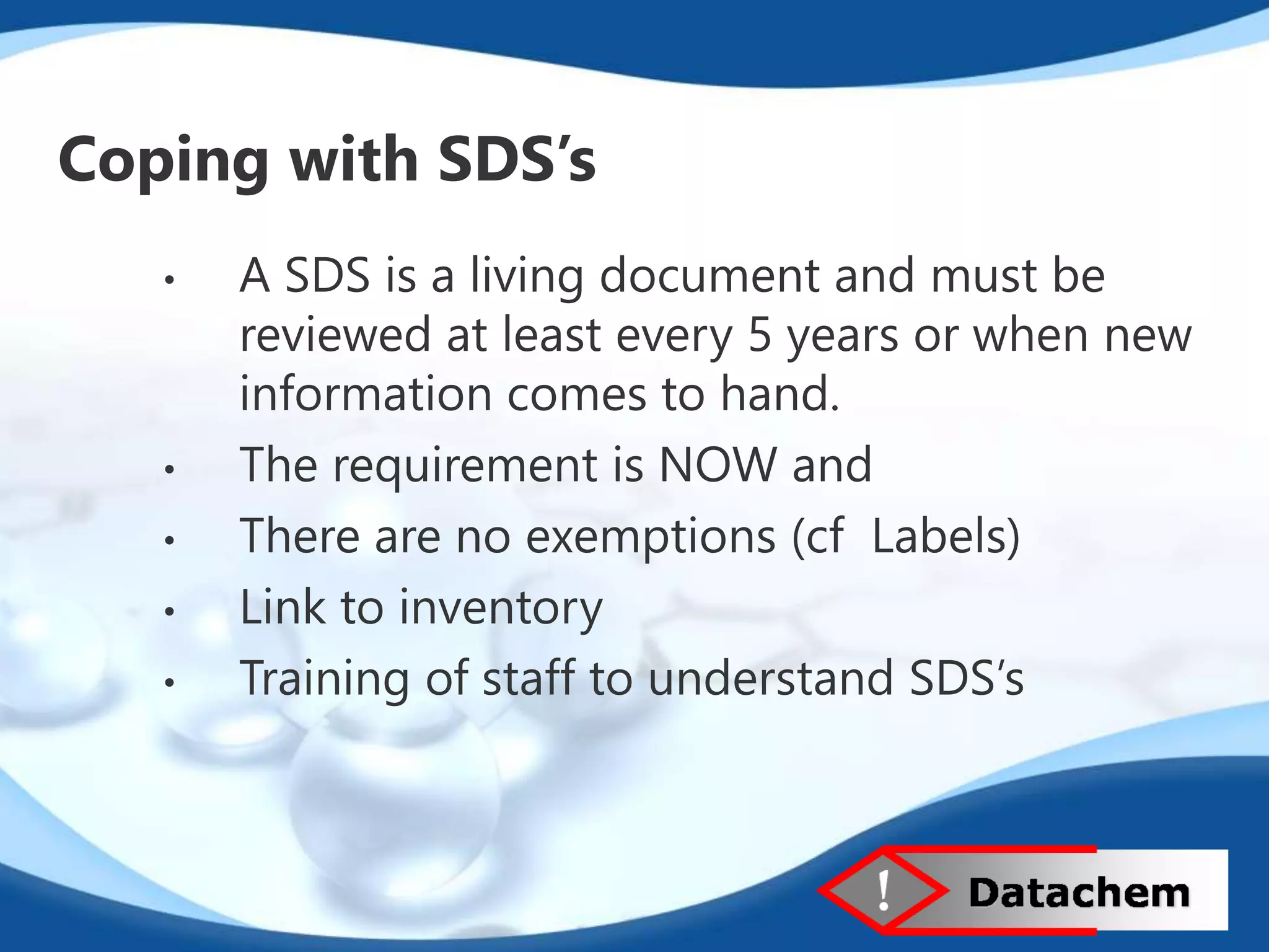 Coping with SDS’s 
• A SDS is a living document and must be 
reviewed at least every 5 years or when new 
information comes to hand. 
• The requirement is NOW and 
• There are no exemptions (cf Labels) 
• Link to inventory 
• Training of staff to understand SDS’s 
 