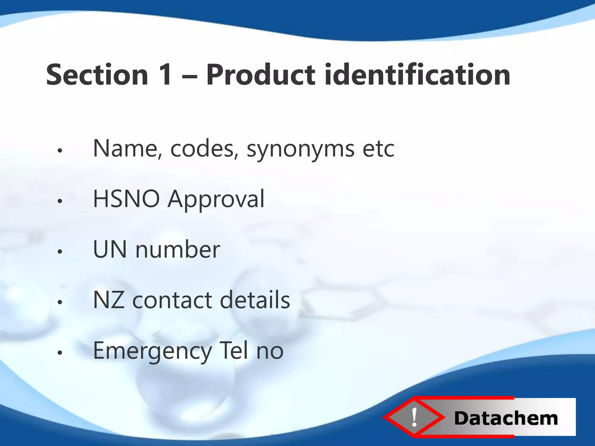 Section 1 – Product identification 
• Name, codes, synonyms etc 
• HSNO Approval 
• UN number 
• NZ contact details 
• Emergency Tel no 
 