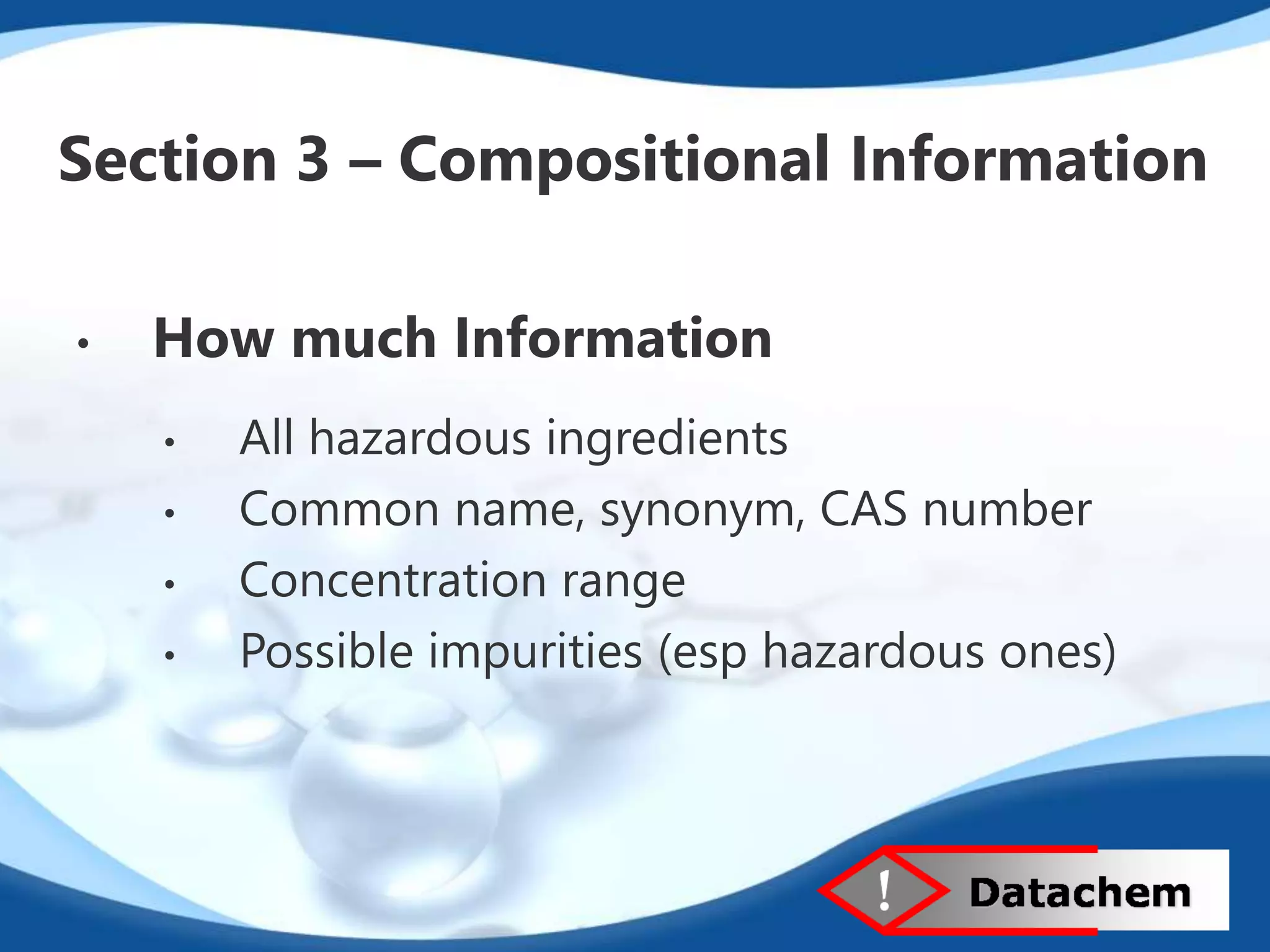 Section 3 – Compositional Information 
• How much Information 
• All hazardous ingredients 
• Common name, synonym, CAS number 
• Concentration range 
• Possible impurities (esp hazardous ones) 
 
