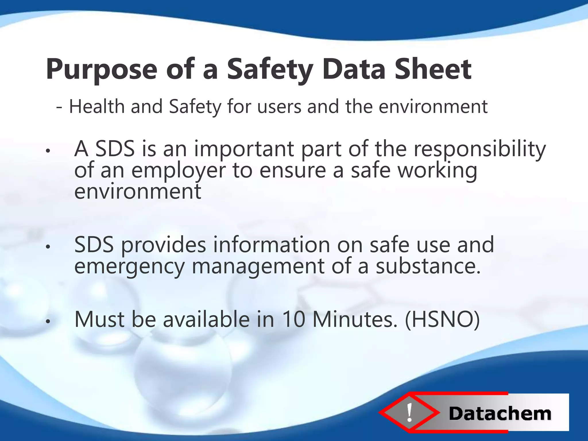 Purpose of a Safety Data Sheet 
- Health and Safety for users and the environment 
• A SDS is an important part of the responsibility 
of an employer to ensure a safe working 
environment 
• SDS provides information on safe use and 
emergency management of a substance. 
• Must be available in 10 Minutes. (HSNO) 
 