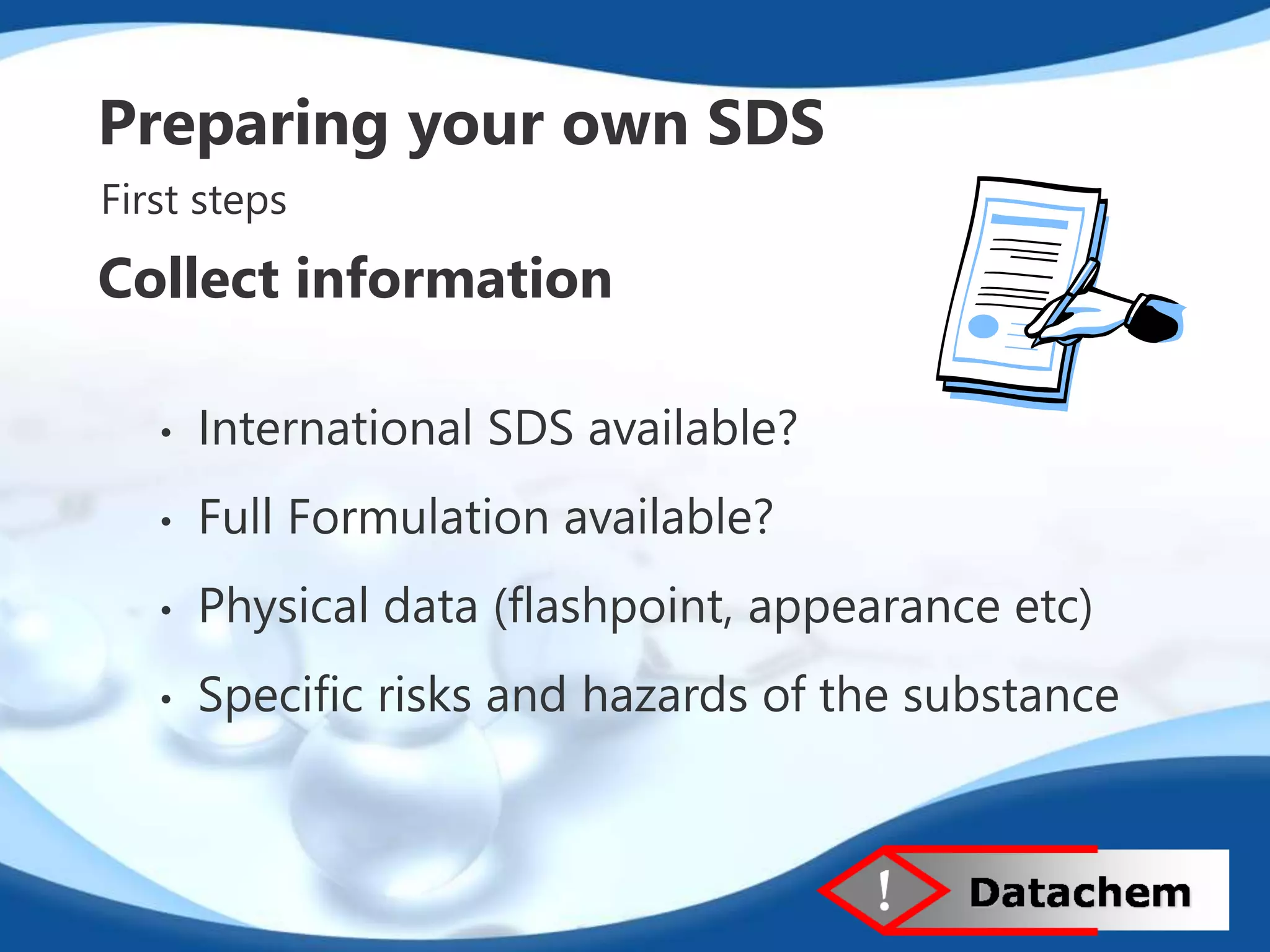 Preparing your own SDS 
First steps 
Collect information 
• International SDS available? 
• Full Formulation available? 
• Physical data (flashpoint, appearance etc) 
• Specific risks and hazards of the substance 
 