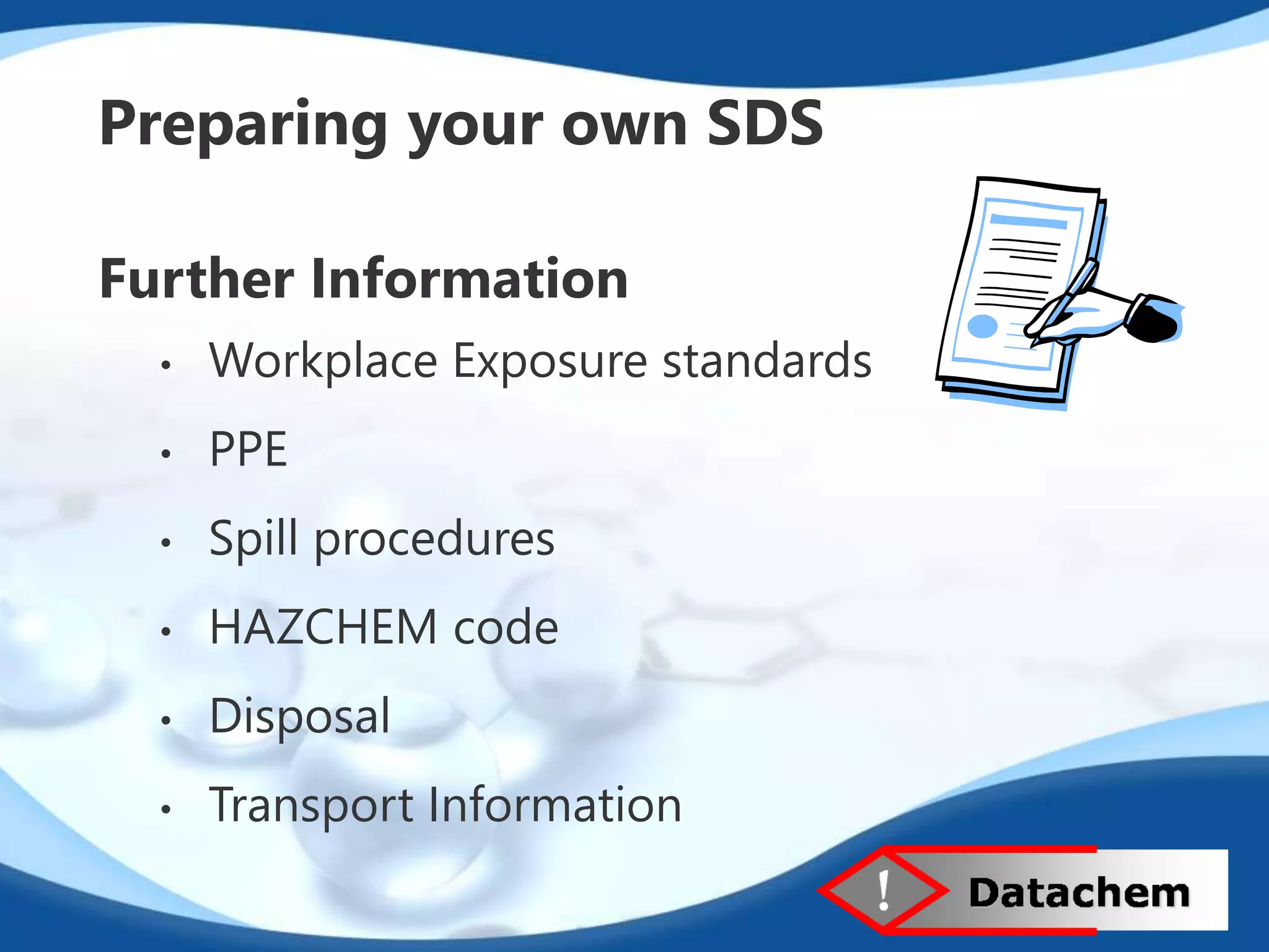 Preparing your own SDS 
Further Information 
• Workplace Exposure standards 
• PPE 
• Spill procedures 
• HAZCHEM code 
• Disposal 
• Transport Information 
 