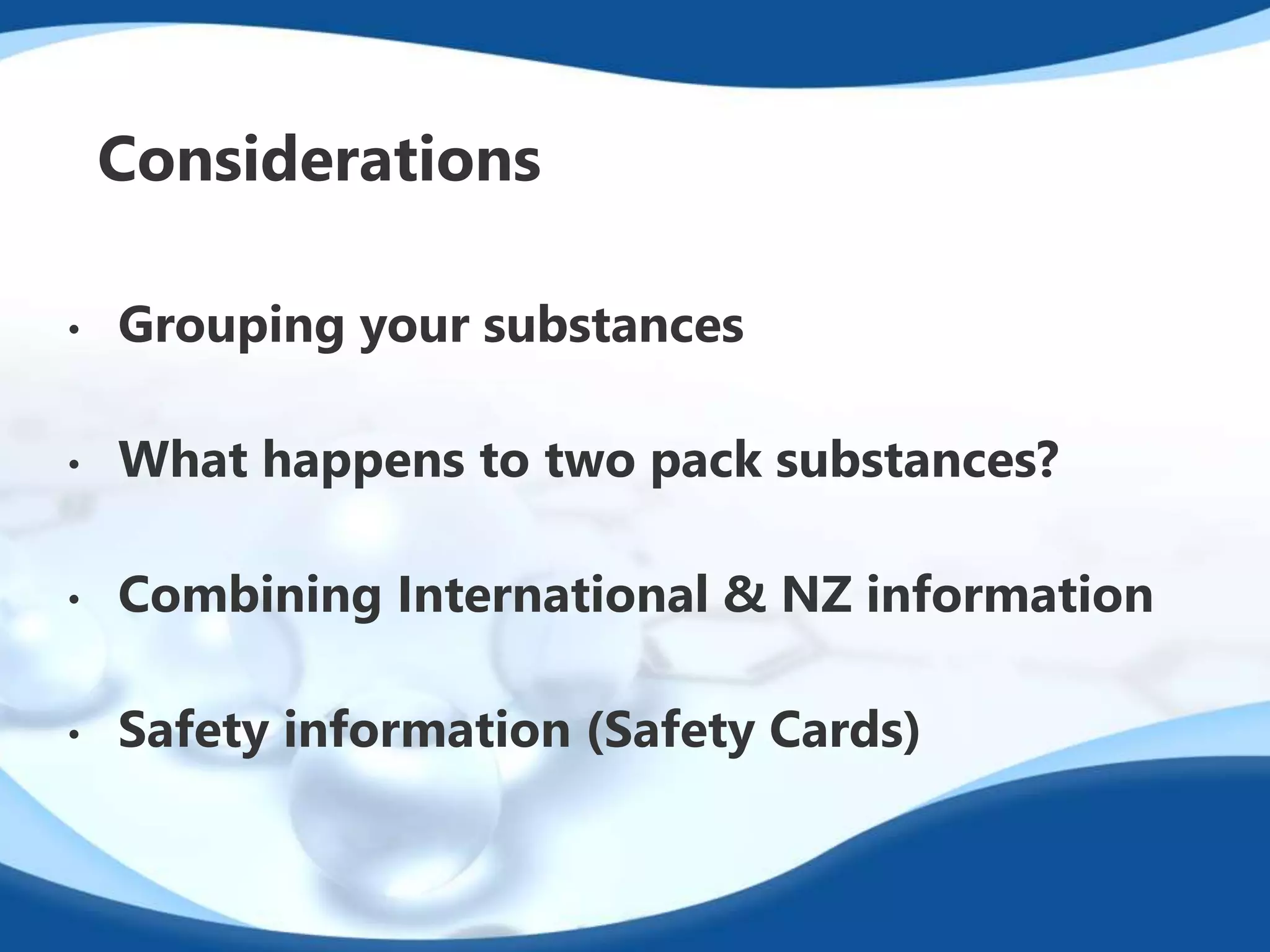 Considerations 
• Grouping your substances 
• What happens to two pack substances? 
• Combining International & NZ information 
• Safety information (Safety Cards) 
