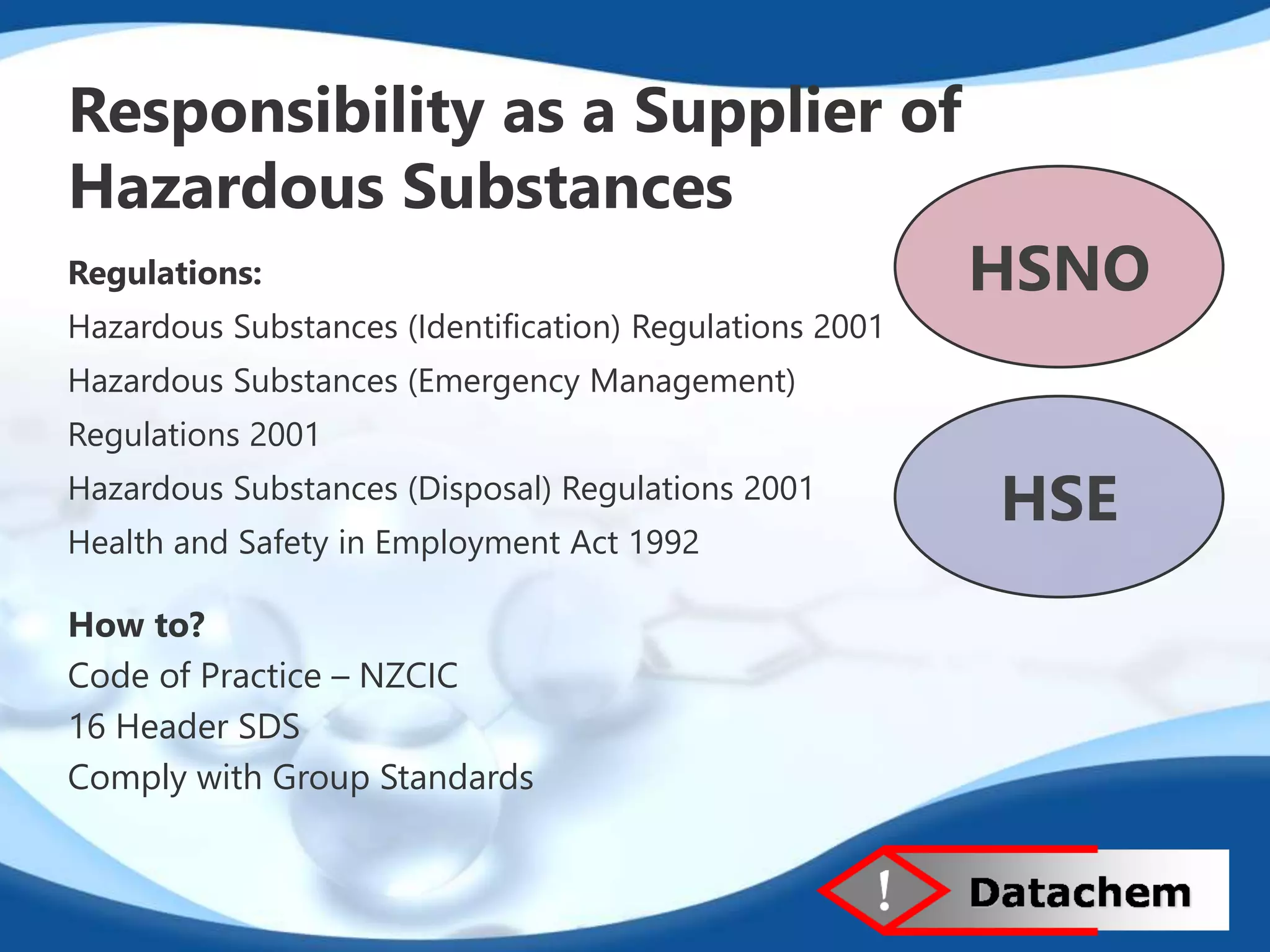 Responsibility as a Supplier of 
Hazardous Substances 
Regulations: 
Hazardous Substances (Identification) Regulations 2001 
Hazardous Substances (Emergency Management) 
Regulations 2001 
Hazardous Substances (Disposal) Regulations 2001 
Health and Safety in Employment Act 1992 
HSNO 
HSE 
How to? 
Code of Practice – NZCIC 
16 Header SDS 
Comply with Group Standards 
 
