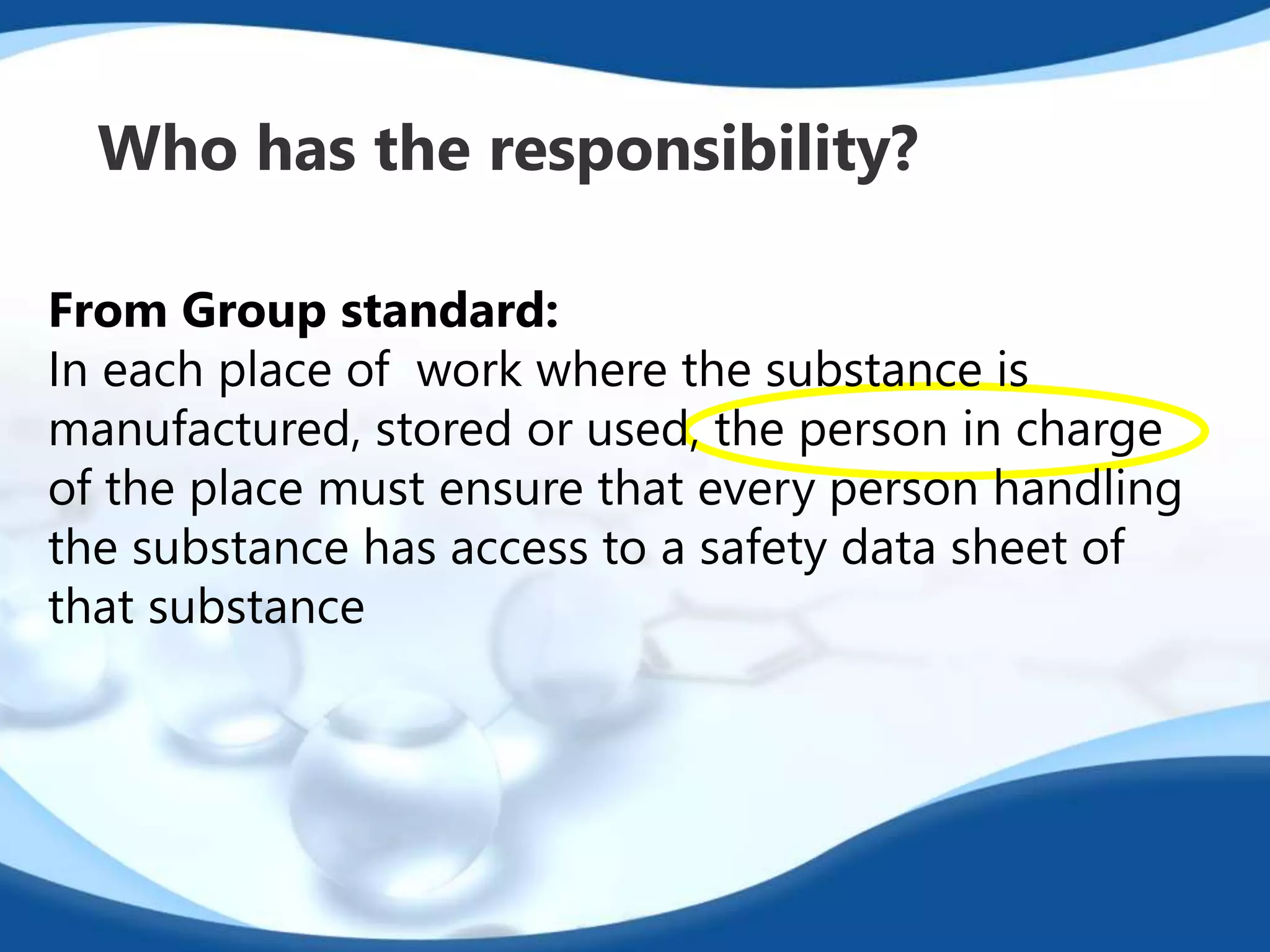 Who has the responsibility? 
From Group standard: 
In each place of work where the substance is 
manufactured, stored or used, the person in charge 
of the place must ensure that every person handling 
the substance has access to a safety data sheet of 
that substance 
 