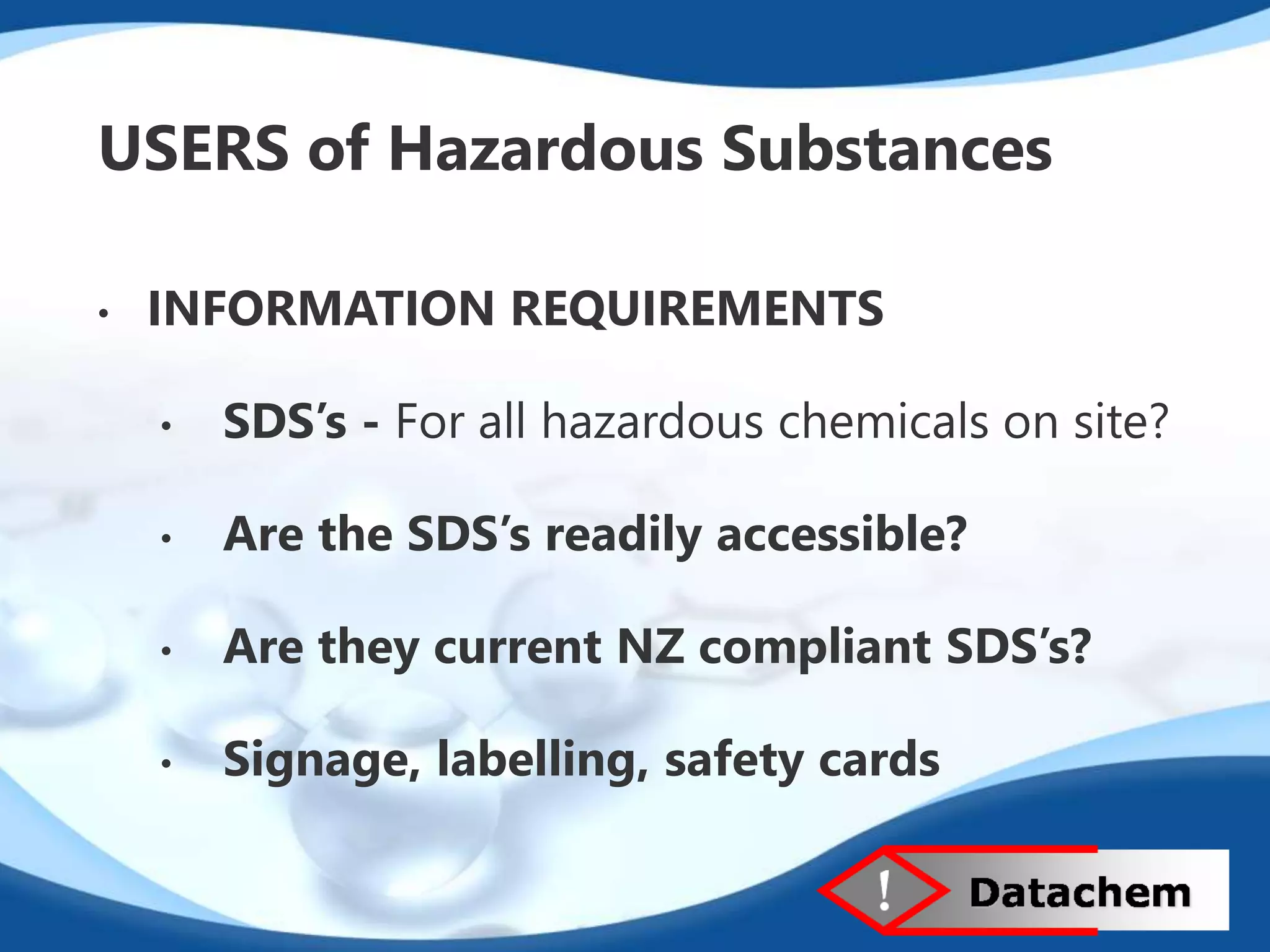 USERS of Hazardous Substances 
• INFORMATION REQUIREMENTS 
• SDS’s - For all hazardous chemicals on site? 
• Are the SDS’s readily accessible? 
• Are they current NZ compliant SDS’s? 
• Signage, labelling, safety cards 
 