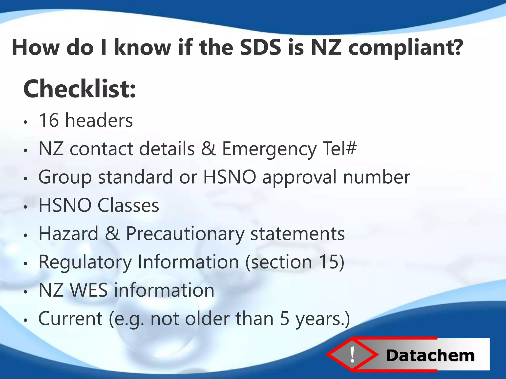 How do I know if the SDS is NZ compliant? 
Checklist: 
• 16 headers 
• NZ contact details & Emergency Tel# 
• Group standard or HSNO approval number 
• HSNO Classes 
• Hazard & Precautionary statements 
• Regulatory Information (section 15) 
• NZ WES information 
• Current (e.g. not older than 5 years.) 
 
