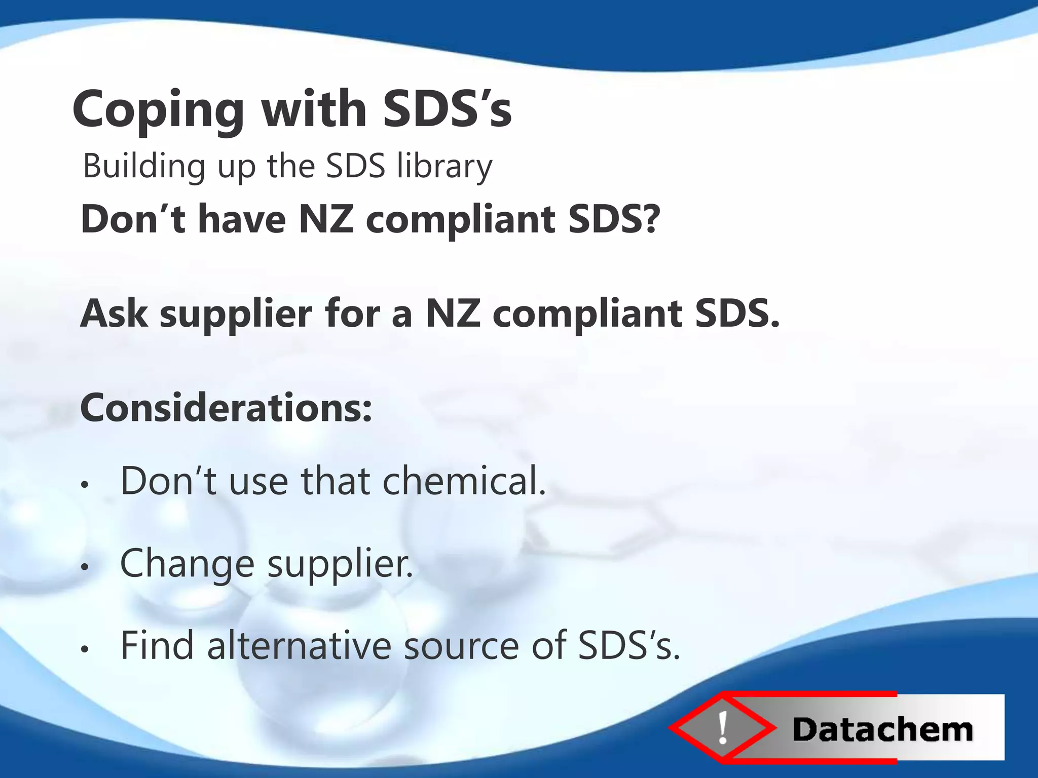 Coping with SDS’s 
Building up the SDS library 
Don’t have NZ compliant SDS? 
Ask supplier for a NZ compliant SDS. 
Considerations: 
• Don’t use that chemical. 
• Change supplier. 
• Find alternative source of SDS’s. 
 
