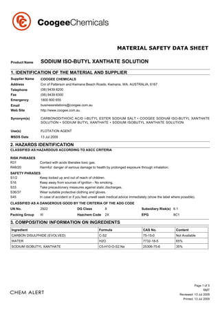 Product Name       SODIUM ISO-BUTYL XANTHATE SOLUTION

1. IDENTIFICATION OF THE MATERIAL AND SUPPLIER
Supplier Name      COOGEE CHEMICALS
Address            Cnr of Patterson and Kwinana Beach Roads, Kwinana, WA, AUSTRALIA, 6167
Telephone          (08) 9439 8200
Fax                (08) 9439 8300
Emergency          1800 800 655
Email              businessrelations@coogee.com.au
Web Site           http://www.coogee.com.au

Synonym(s)         CARBONODITHIOIC ACID I-BUTYL ESTER SODIUM SALT • COOGEE SODIUM ISO-BUTYL XANTHATE
                   SOLUTION • SODIUM BUTYL XANTHATE • SODIUM ISOBUTYL XANTHATE SOLUTION

Use(s)             FLOTATION AGENT
MSDS Date          13 Jul 2009

2. HAZARDS IDENTIFICATION
CLASSIFIED AS HAZARDOUS ACCORDING TO ASCC CRITERIA

RISK PHRASES
R31                Contact with acids liberates toxic gas.
R48/20             Harmful: danger of serious damage to health by prolonged exposure through inhalation.
SAFETY PHRASES
S1/2          Keep locked up and out of reach of children.
S16           Keep away from sources of ignition - No smoking.
S33           Take precautionary measures against static discharges.
S36/37        Wear suitable protective clothing and gloves.
S45           In case of accident or if you feel unwell seek medical advice immediately (show the label where possible).
CLASSIFIED AS A DANGEROUS GOOD BY THE CRITERIA OF THE ADG CODE
UN No.             2922                    DG Class          8                        Subsidiary Risk(s) 6.1
Packing Group      III                     Hazchem Code      2X                       EPG                  8C1

3. COMPOSITION/ INFORMATION ON INGREDIENTS
Ingredient                                                Formula                      CAS No.              Content
CARBON DISULPHIDE (EVOLVED)                               C-S2                         75-15-0              Not Available
WATER                                                     H2O                          7732-18-5            65%
SODIUM ISOBUTYL XANTHATE                                  C5-H10-O-S2.Na               25306-75-6           35%




                                                                                                                            Page 1 of 5
                                                                                                                                   RMT
                                                                                                                 Reviewed: 13 Jul 2009
                                                                                                                   Printed: 13 Jul 2009
 