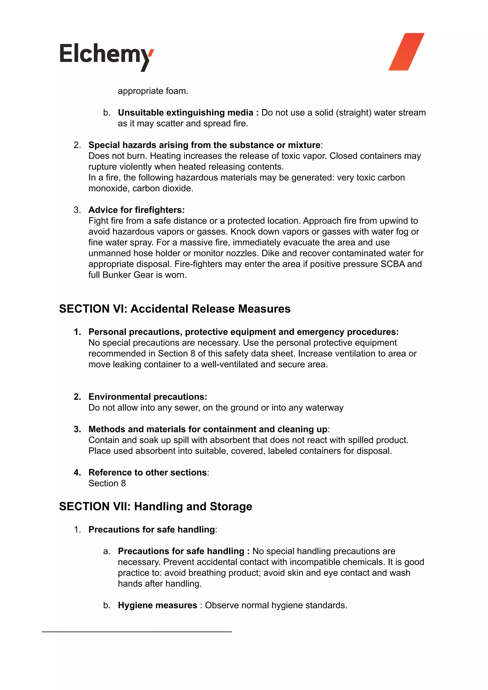 appropriate foam.
b. Unsuitable extinguishing media : Do not use a solid (straight) water stream
as it may scatter and spread fire.
2. Special hazards arising from the substance or mixture:
Does not burn. Heating increases the release of toxic vapor. Closed containers may
rupture violently when heated releasing contents.
In a fire, the following hazardous materials may be generated: very toxic carbon
monoxide, carbon dioxide.
3. Advice for firefighters:
Fight fire from a safe distance or a protected location. Approach fire from upwind to
avoid hazardous vapors or gasses. Knock down vapors or gasses with water fog or
fine water spray. For a massive fire, immediately evacuate the area and use
unmanned hose holder or monitor nozzles. Dike and recover contaminated water for
appropriate disposal. Fire-fighters may enter the area if positive pressure SCBA and
full Bunker Gear is worn.
SECTION VI: Accidental Release Measures
1. Personal precautions, protective equipment and emergency procedures:
No special precautions are necessary. Use the personal protective equipment
recommended in Section 8 of this safety data sheet. Increase ventilation to area or
move leaking container to a well-ventilated and secure area.
2. Environmental precautions:
Do not allow into any sewer, on the ground or into any waterway
3. Methods and materials for containment and cleaning up:
Contain and soak up spill with absorbent that does not react with spilled product.
Place used absorbent into suitable, covered, labeled containers for disposal.
4. Reference to other sections:
Section 8
SECTION VII: Handling and Storage
1. Precautions for safe handling:
a. Precautions for safe handling : No special handling precautions are
necessary. Prevent accidental contact with incompatible chemicals. It is good
practice to: avoid breathing product; avoid skin and eye contact and wash
hands after handling.
b. Hygiene measures : Observe normal hygiene standards.
 