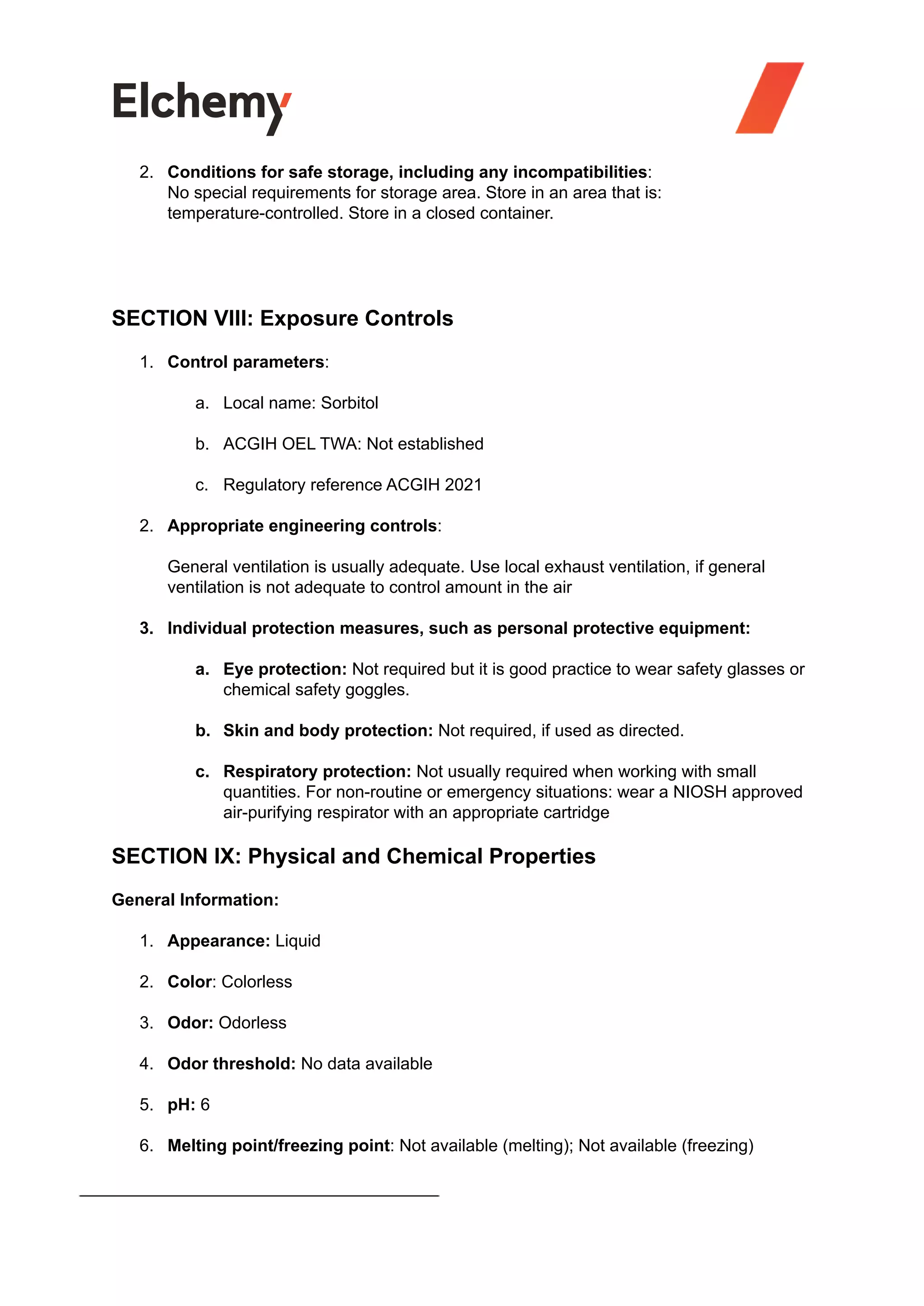 2. Conditions for safe storage, including any incompatibilities:
No special requirements for storage area. Store in an area that is:
temperature-controlled. Store in a closed container.
SECTION VIII: Exposure Controls
1. Control parameters:
a. Local name: Sorbitol
b. ACGIH OEL TWA: Not established
c. Regulatory reference ACGIH 2021
2. Appropriate engineering controls:
General ventilation is usually adequate. Use local exhaust ventilation, if general
ventilation is not adequate to control amount in the air
3. Individual protection measures, such as personal protective equipment:
a. Eye protection: Not required but it is good practice to wear safety glasses or
chemical safety goggles.
b. Skin and body protection: Not required, if used as directed.
c. Respiratory protection: Not usually required when working with small
quantities. For non-routine or emergency situations: wear a NIOSH approved
air-purifying respirator with an appropriate cartridge
SECTION IX: Physical and Chemical Properties
General Information:
1. Appearance: Liquid
2. Color: Colorless
3. Odor: Odorless
4. Odor threshold: No data available
5. pH: 6
6. Melting point/freezing point: Not available (melting); Not available (freezing)
 
