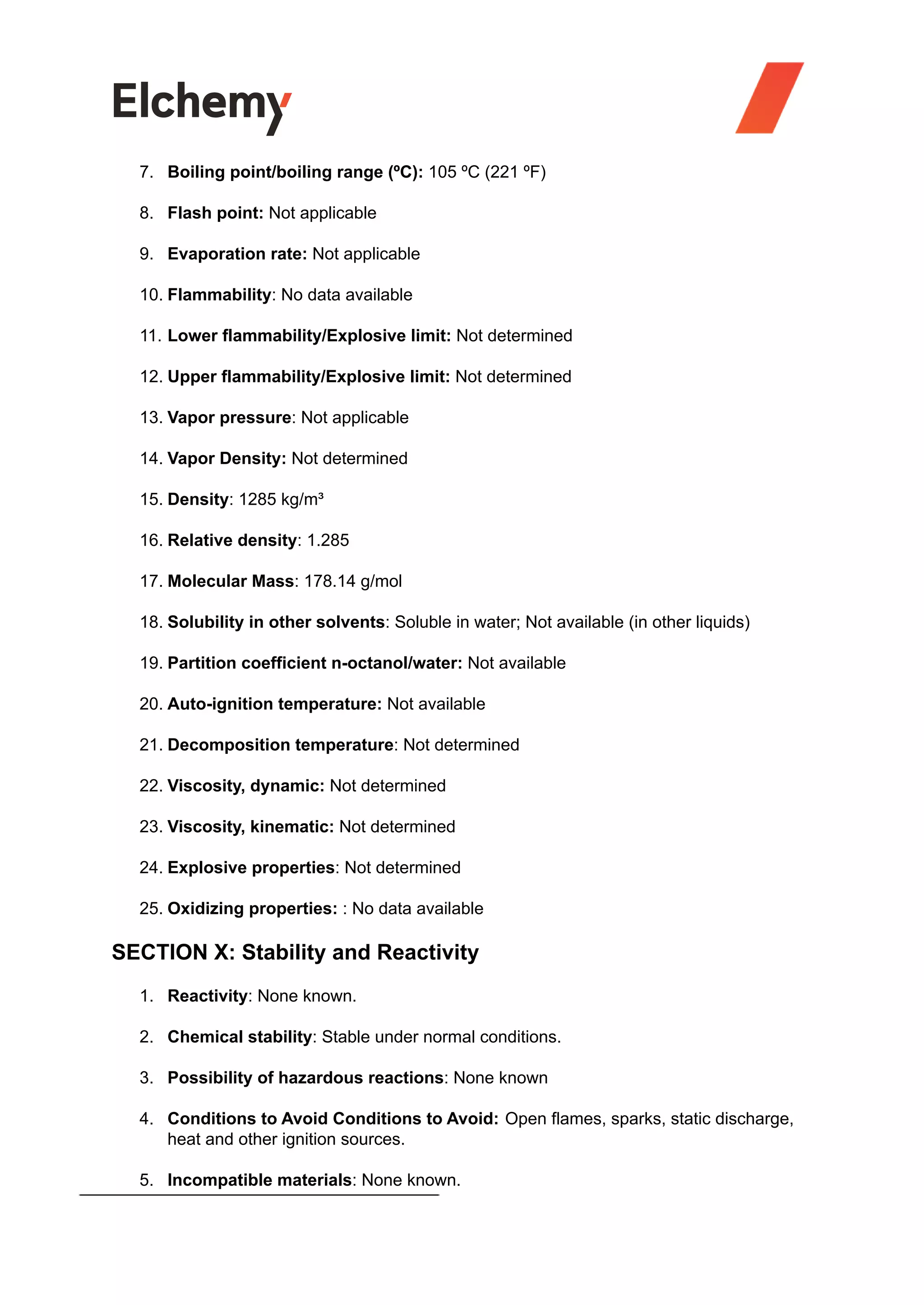 7. Boiling point/boiling range (ºC): 105 ºC (221 ºF)
8. Flash point: Not applicable
9. Evaporation rate: Not applicable
10. Flammability: No data available
11. Lower flammability/Explosive limit: Not determined
12. Upper flammability/Explosive limit: Not determined
13. Vapor pressure: Not applicable
14. Vapor Density: Not determined
15. Density: 1285 kg/m³
16. Relative density: 1.285
17. Molecular Mass: 178.14 g/mol
18. Solubility in other solvents: Soluble in water; Not available (in other liquids)
19. Partition coefficient n-octanol/water: Not available
20. Auto-ignition temperature: Not available
21. Decomposition temperature: Not determined
22. Viscosity, dynamic: Not determined
23. Viscosity, kinematic: Not determined
24. Explosive properties: Not determined
25. Oxidizing properties: : No data available
SECTION X: Stability and Reactivity
1. Reactivity: None known.
2. Chemical stability: Stable under normal conditions.
3. Possibility of hazardous reactions: None known
4. Conditions to Avoid Conditions to Avoid: Open flames, sparks, static discharge,
heat and other ignition sources.
5. Incompatible materials: None known.
 