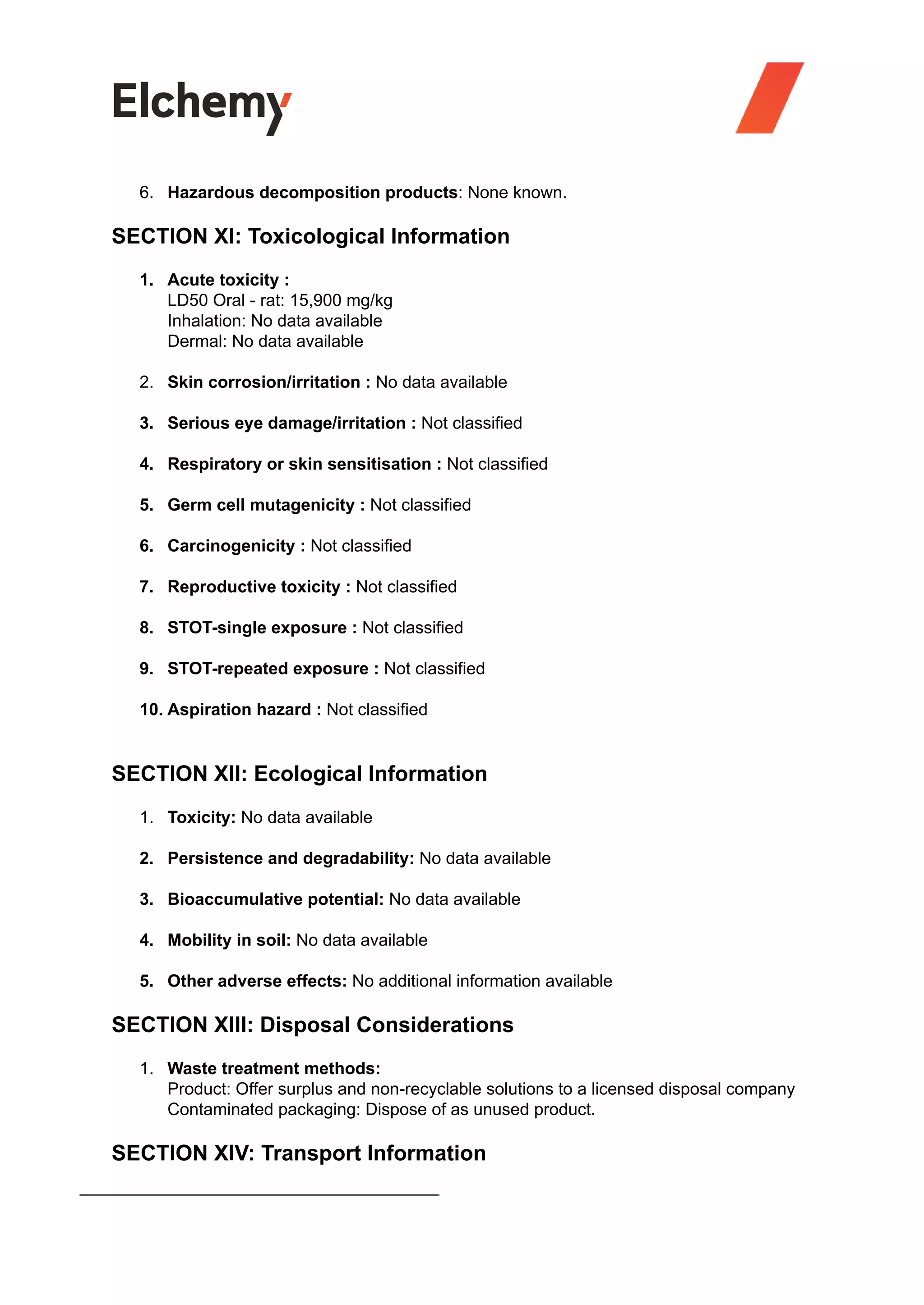 6. Hazardous decomposition products: None known.
SECTION XI: Toxicological Information
1. Acute toxicity :
LD50 Oral - rat: 15,900 mg/kg
Inhalation: No data available
Dermal: No data available
2. Skin corrosion/irritation : No data available
3. Serious eye damage/irritation : Not classified
4. Respiratory or skin sensitisation : Not classified
5. Germ cell mutagenicity : Not classified
6. Carcinogenicity : Not classified
7. Reproductive toxicity : Not classified
8. STOT-single exposure : Not classified
9. STOT-repeated exposure : Not classified
10. Aspiration hazard : Not classified
SECTION XII: Ecological Information
1. Toxicity: No data available
2. Persistence and degradability: No data available
3. Bioaccumulative potential: No data available
4. Mobility in soil: No data available
5. Other adverse effects: No additional information available
SECTION XIII: Disposal Considerations
1. Waste treatment methods:
Product: Offer surplus and non-recyclable solutions to a licensed disposal company
Contaminated packaging: Dispose of as unused product.
SECTION XIV: Transport Information
 