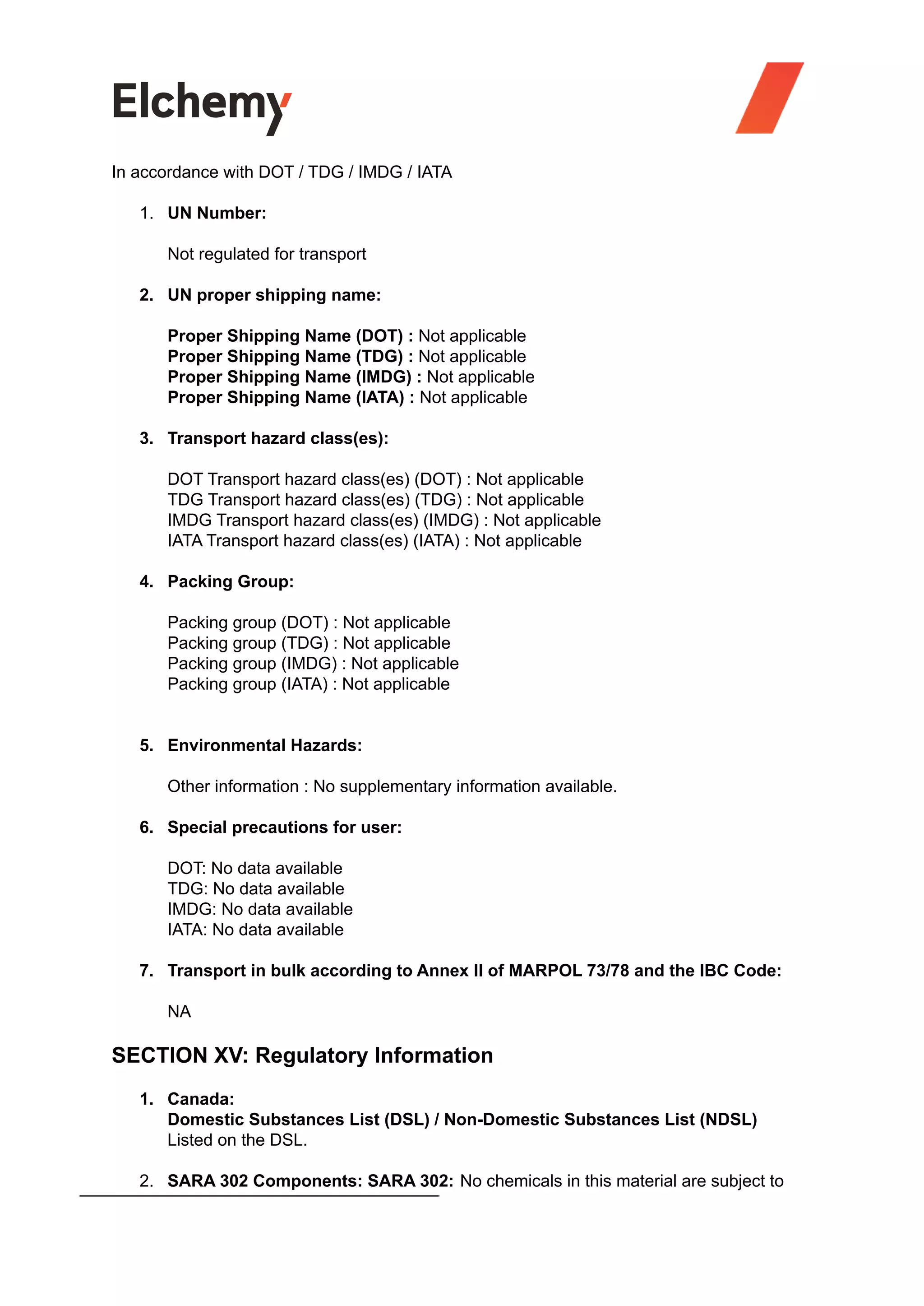 In accordance with DOT / TDG / IMDG / IATA
1. UN Number:
Not regulated for transport
2. UN proper shipping name:
Proper Shipping Name (DOT) : Not applicable
Proper Shipping Name (TDG) : Not applicable
Proper Shipping Name (IMDG) : Not applicable
Proper Shipping Name (IATA) : Not applicable
3. Transport hazard class(es):
DOT Transport hazard class(es) (DOT) : Not applicable
TDG Transport hazard class(es) (TDG) : Not applicable
IMDG Transport hazard class(es) (IMDG) : Not applicable
IATA Transport hazard class(es) (IATA) : Not applicable
4. Packing Group:
Packing group (DOT) : Not applicable
Packing group (TDG) : Not applicable
Packing group (IMDG) : Not applicable
Packing group (IATA) : Not applicable
5. Environmental Hazards:
Other information : No supplementary information available.
6. Special precautions for user:
DOT: No data available
TDG: No data available
IMDG: No data available
IATA: No data available
7. Transport in bulk according to Annex II of MARPOL 73/78 and the IBC Code:
NA
SECTION XV: Regulatory Information
1. Canada:
Domestic Substances List (DSL) / Non-Domestic Substances List (NDSL)
Listed on the DSL.
2. SARA 302 Components: SARA 302: No chemicals in this material are subject to
 